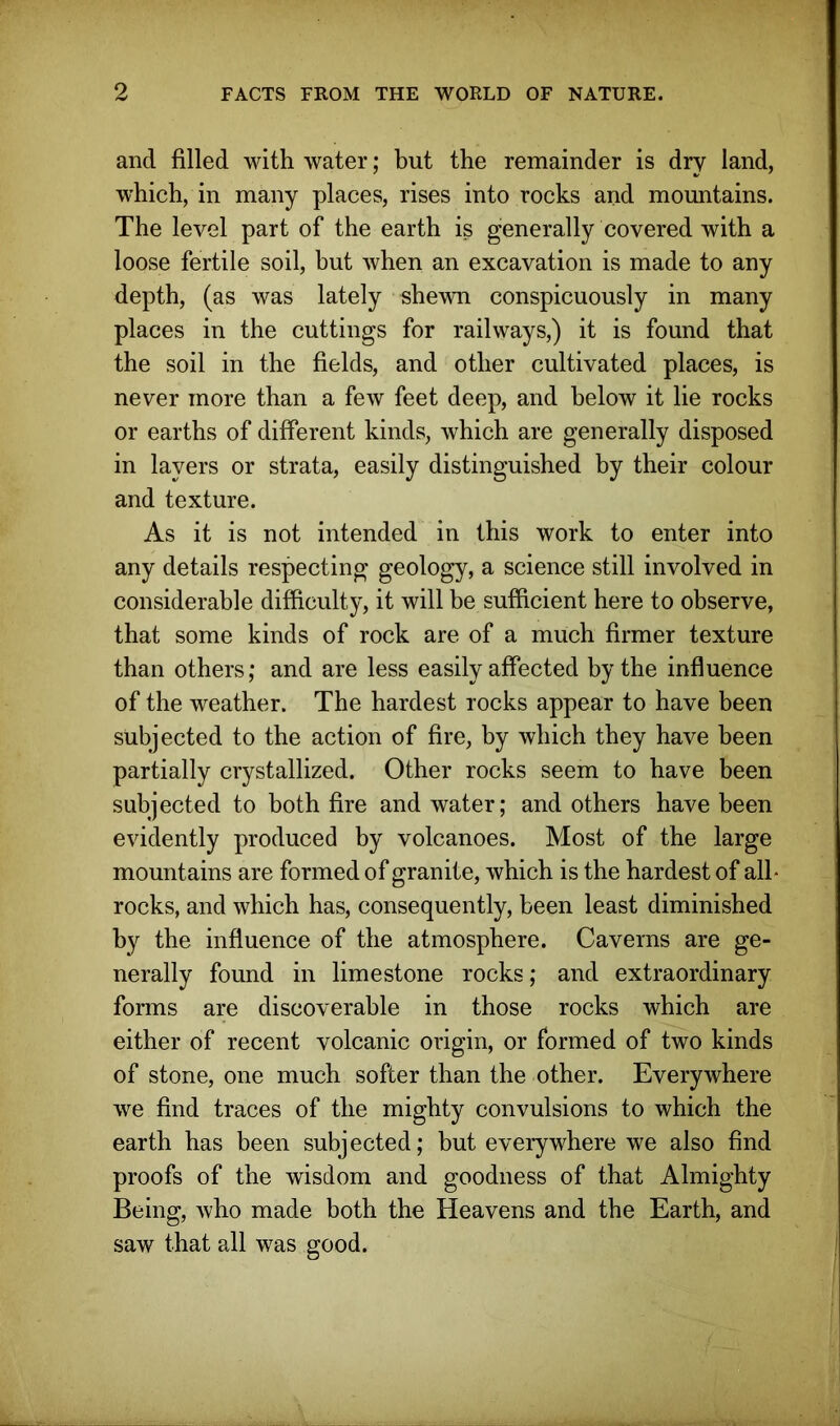 and filled with water; but the remainder is dry land, which, in many places, rises into rocks and mountains. The level part of the earth is generally covered with a loose fertile soil, but when an excavation is made to any depth, (as was lately shewn conspicuously in many places in the cuttings for railways,) it is found that the soil in the fields, and other cultivated places, is never more than a few feet deep, and below it lie rocks or earths of different kinds, which are generally disposed in layers or strata, easily distinguished by their colour and texture. As it is not intended in this work to enter into any details respecting geology, a science still involved in considerable difficulty, it will be sufficient here to observe, that some kinds of rock are of a much firmer texture than others; and are less easily affected by the influence of the weather. The hardest rocks appear to have been subjected to the action of fire, by which they have been partially crystallized. Other rocks seem to have been subjected to both fire and water; and others have been evidently produced by volcanoes. Most of the large mountains are formed of granite, which is the hardest of all* rocks, and which has, consequently, been least diminished by the influence of the atmosphere. Caverns are ge- nerally found in limestone rocks; and extraordinary forms are discoverable in those rocks which are either of recent volcanic origin, or formed of two kinds of stone, one much softer than the other. Everywhere we find traces of the mighty convulsions to which the earth has been subjected; but everywhere we also find proofs of the wisdom and goodness of that Almighty Being, who made both the Heavens and the Earth, and saw that all was good.