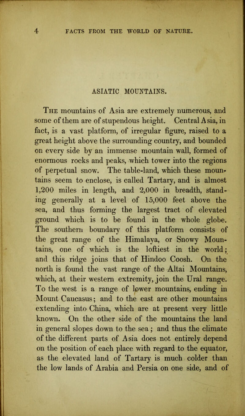 ASIATIC MOUNTAINS. The mountains of Asia are extremely numerous, and some of them are of stupendous height. Central A sia, in fact, is a vast platform, of irregular figure, raised to a great height above the surrounding country, and bounded on every side by an immense mountain wall, formed of enormous rocks and peaks, which tower into the regions of perpetual snow. The table-land, which these moun- tains seem to enclose, is called Tartary, and is almost 1,200 miles in length, and 2,000 in breadth, stand- ing generally at a level of 15,000 feet above the sea, and thus forming the largest tract of elevated ground which is to be found in the whole globe. The southern boundary of this platform consists of the great range of the Himalaya, or Snowy Moun- tains, one of which is the loftiest in the world; and this ridge joins that of Hindoo Coosh. On the north is found the vast range of the Altai Mountains, which, at their western extremity, join the Ural range. To the west is a range of Ipwer mountains, ending in Mount Caucasus; and to the east are other mountains extending into China, which are at present very little known. On the other side of the mountains the land in general slopes down to the sea; and thus the climate of the different parts of A sia does not entirely depend on the position of each place with regard to the equator, as the elevated land of Tartary is much colder than the low lands of Arabia and Persia on one side, and of