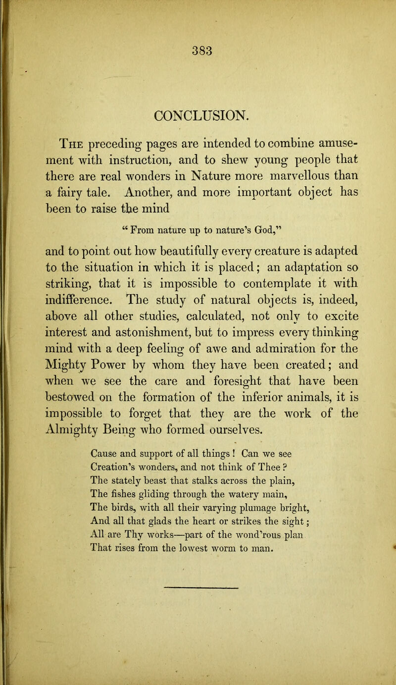 CONCLUSION. The preceding pages are intended to combine amuse- ment with instruction, and to shew young people that there are real wonders in Nature more marvellous than a fairy tale. Another, and more important object has been to raise the mind “ From nature up to nature’s God,” and to point out how beautifully every creature is adapted to the situation in which it is placed; an adaptation so striking, that it is impossible to contemplate it with indifference. The study of natural objects is, indeed, above all other studies, calculated, not only to excite interest and astonishment, but to impress every thinking mind with a deep feeling of awe and admiration for the Mighty Power by whom they have heen created; and when we see the care and foresight that have been bestowed on the formation of the inferior animals, it is impossible to forget that they are the work of the Almighty Being who formed ourselves. Cause and support of all things! Can we see Creation’s wonders, and not think of Thee ? The stately beast that stalks across the plain. The fishes gliding through the watery main, The birds, with all their varying plumage bright. And all that glads the heart or strikes the sight ; All are Thy works—part of the wond’rous plan That rises from the lowest worm to man.