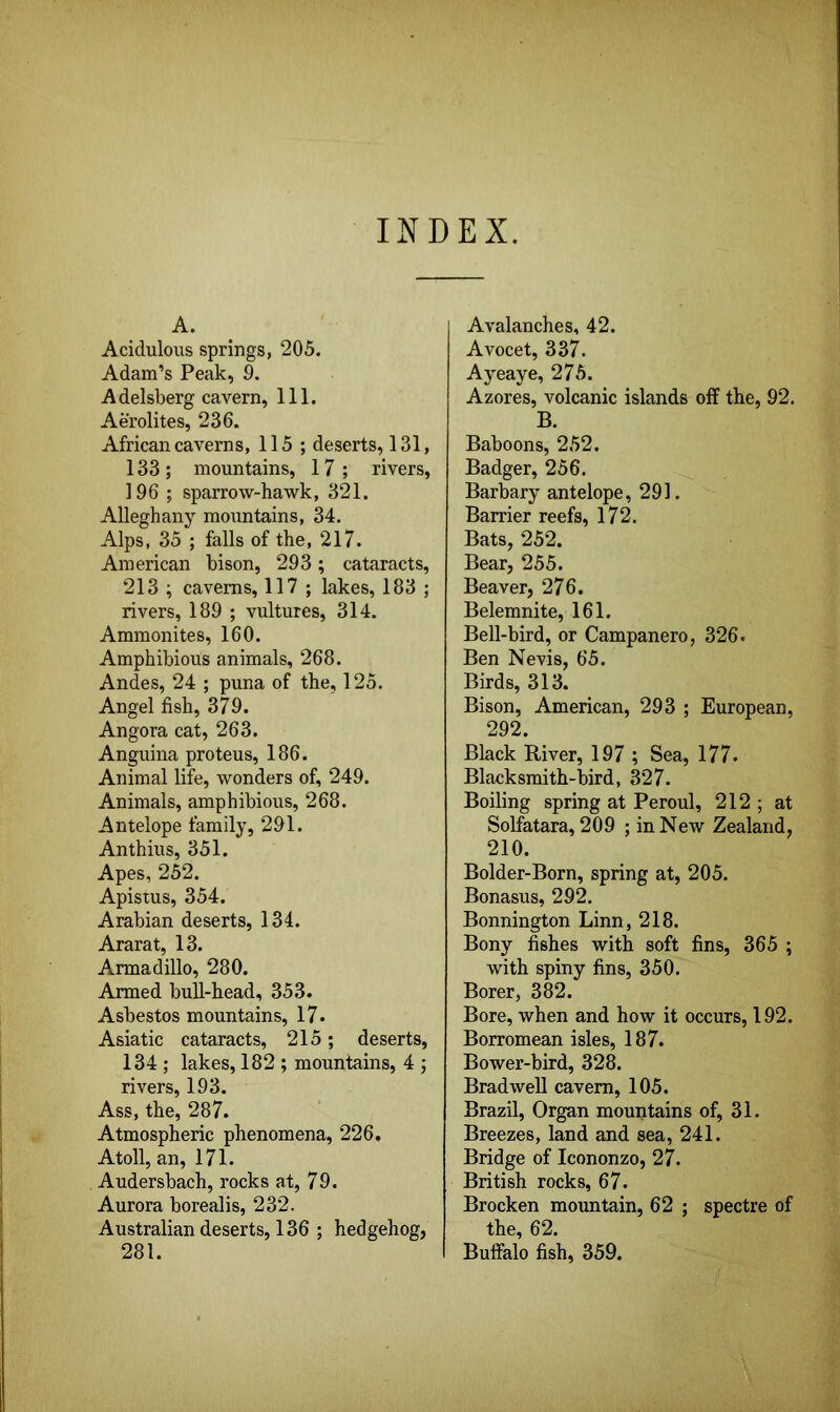 INDEX. A. Acidulous springs, 205. Adam’s Peak, 9. Adelsberg cavern, 111. Aerolites, 236. African caverns, 115 ; deserts, 131, 133 ; mountains, 17 ; rivers, 196 ; sparrow-hawk, 321. Alleghany mountains, 34. Alps. 35 ; falls of the, 217. American bison, 293; cataracts, 213 ; caverns, 117 ; lakes, 183 ; rivers, 189 ; vultures, 314. Ammonites, 160. Amphibious animals, 268. Andes, 24 ; puna of the, 125. Angel fish, 379. Angora cat, 263. Anguina proteus, 186. Animal life, wonders of, 249. Animals, amphibious, 268. Antelope family, 291. Anthius, 351. Apes, 252. Apistus, 354. Arabian deserts, 134. Ararat, 13. Armadillo, 280. Armed bull-head, 353. Asbestos mountains, 17. Asiatic cataracts, 215; deserts, 134 ; lakes, 182 ; mountains, 4 ; rivers, 193. Ass, the, 287. Atmospheric phenomena, 226. Atoll, an, 171. Audersbach, rocks at, 79. Aurora borealis, 232. Australian deserts, 136 ; hedgehog, 281. I Avalanches, 42. Avocet, 337. Ayeaye, 275. Azores, volcanic islands off the, 92. B. Baboons, 252. Badger, 256. Barbary antelope, 291. Barrier reefs, 172. Bats, 252. Bear, 255. Beaver, 276. Belemnite, 161. Bell-bird, or Campanero, 326. Ben Nevis, 65. Birds, 313. Bison, American, 293 ; European, 292. Black River, 197 ; Sea, 177. Blacksmith-bird, 327. Boiling spring at Peroul, 212 ; at Solfatara, 209 ; in New Zealand, 210. Bolder-Born, spring at, 205. Bonasus, 292. Bonnington Linn, 218. Bony fishes with soft fins, 365 ; with spiny fins, 350. Borer, 382. Bore, when and how it occurs, 192. Borromean isles, 187. Bower-bird, 328. Brad well cavern, 105. Brazil, Organ mountains of, 31. Breezes, land and sea, 241. Bridge of Icononzo, 27. British rocks, 67. Brocken mountain, 62 ; spectre of the, 62. Buffalo fish, 359.