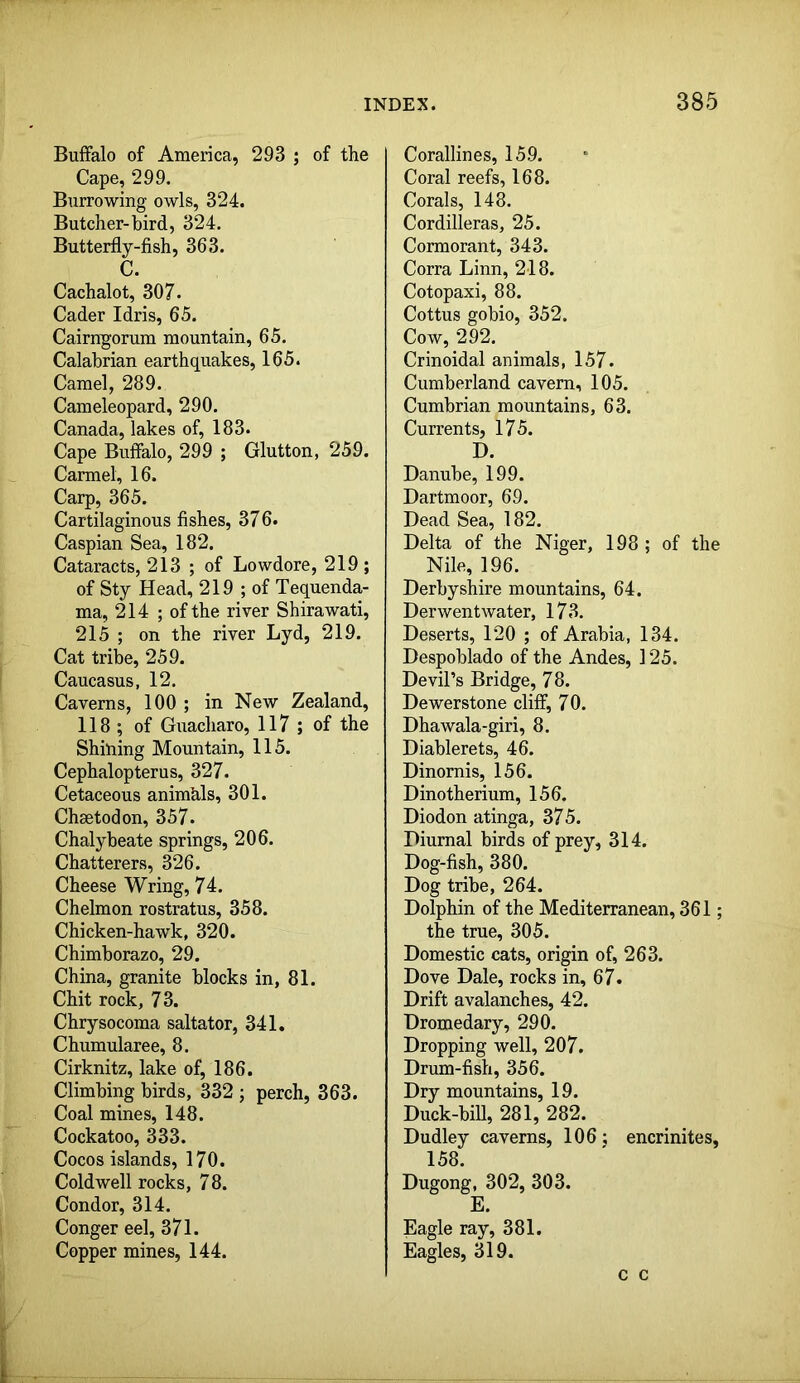Buffalo of America, 293 ; of the Cape, 299. Burrowing owls, 324. Butcher-bird, 324. Butterfly-fish, 363. C. Cachalot, 307. Cader Idris, 65. Cairn]gorum mountain, 65. Calabrian earthquakes, 165. Camel, 289. Cameleopard, 290. Canada, lakes of, 183. Cape Buffalo, 299 ; Glutton, 259. Carmel, 16. Carp, 365. Cartilaginous fishes, 376. Caspian Sea, 182. Cataracts, 213 ; of Lowdore, 219 ; of Sty Head, 219 ; of Tequenda- ma, 214 ; of the river Shirawati, 215 ; on the river Lyd, 219. Cat tribe, 259. Caucasus, 12. Caverns, 100 ; in New Zealand, 118 ; of Guacharo, 117 ; of the Shilling Mountain, 115. Cephalopterus, 327. Cetaceous animhls, 301. Chaetodon, 357. Chalybeate springs, 206. Chatterers, 326. Cheese Wring, 74. Chelmon rostratus, 358. Chicken-hawk, 320. Chimborazo, 29. China, granite blocks in, 81. Chit rock, 7 3. Chrysocoma saltator, 341. Chumularee, 8. Cirknitz, lake of, 186. Climbing birds, 332 j perch, 363. Coal mines, 148. Cockatoo, 333. Cocos islands, 170. Cold well rocks, 78. Condor, 314. Conger eel, 371. Copper mines, 144. Corallines, 159. Coral reefs, 168. Corals, 148. Cordilleras, 25. Cormorant, 343. Corra Linn, 218. Cotopaxi, 88. Cottus gobio, 352. Cow, 292. Crinoidal animals, 157. Cumberland cavern, 105. Cumbrian mountains, 63. Currents, 175. D. Danube, 199. Dartmoor, 69. Dead Sea, 182. Delta of the Niger, 198 ; of the Nile, 196. Derbyshire mountains, 64. Derwentwater, 173. Deserts, 120 ; of Arabia, 134. Despoblado of the Andes, 125. Devil’s Bridge, 78. Dewerstone cliff, 70. Dhawala-giri, 8. Diablerets, 46. Dinornis, 156. Dinotherium, 156. Diodon atinga, 375. Diurnal birds of prey, 314. Dog-fish, 380. Dog tribe, 264. Dolphin of the Mediterranean, 361; the true, 305. Domestic cats, origin of, 263. Dove Dale, rocks in, 67. Drift avalanches, 42. Dromedary, 290. Dropping well, 207. Drum-fish, 356. Dry mountains, 19. Duck-bill, 281, 282. Dudley caverns, 106 ; encrinites, 158. Dugong, 302, 303. E. Eagle ray, 381. Eagles, 319. c c