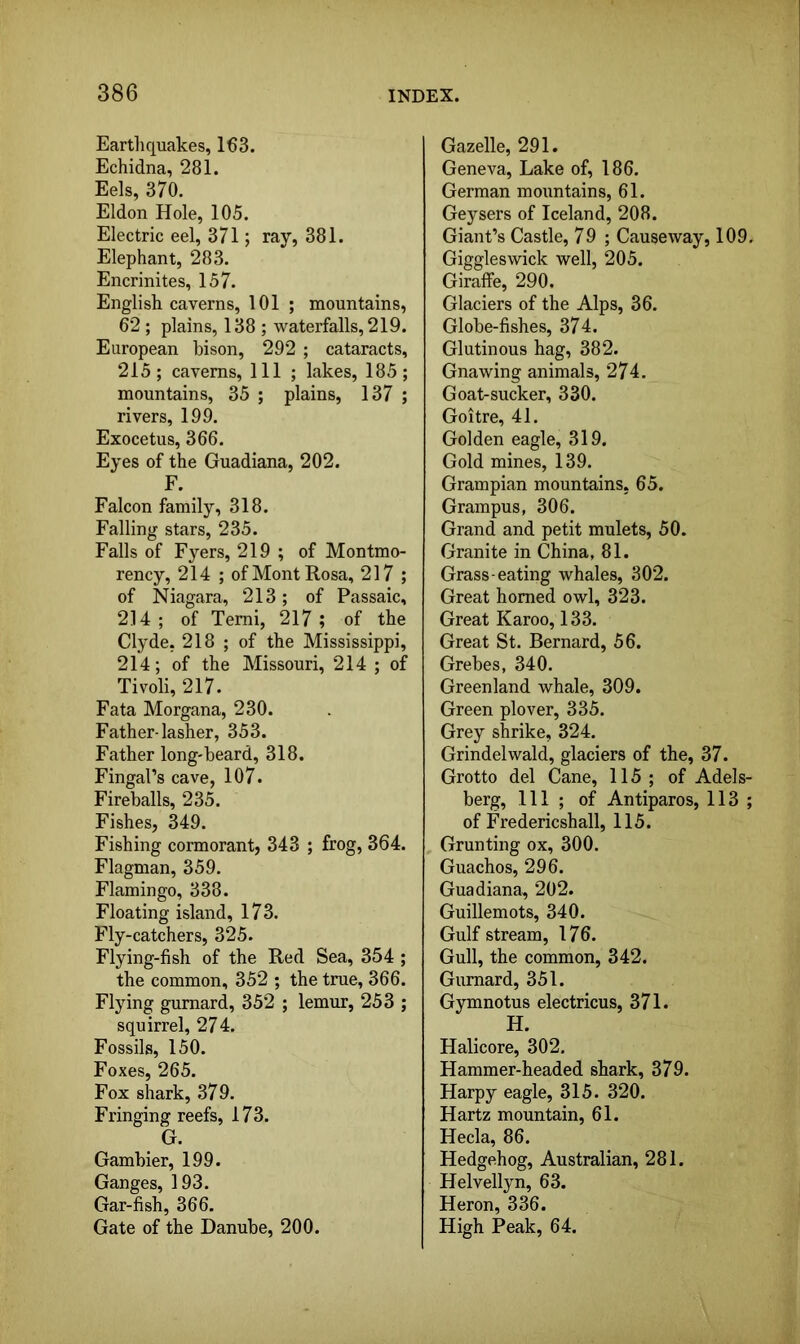 Earthquakes, 163. Echidna, 281. Eels, 370. Eldon Hole, 105. Electric eel, 371; ray, 381. Elephant, 283. Encrinites, 157. English caverns, 101 ; mountains, 62 ; plains, 138 ; waterfalls, 219. European bison, 292 ; cataracts, 215; caverns. 111 ; lakes, 185; mountains, 35 ; plains, 137 ; rivers, 199. Exocetus, 366. Eyes of the Guadiana, 202. F. Falcon family, 318. Falling stars, 235. Falls of Fj’-ers, 219 ; of Montmo- rency, 214 ; of Mont Rosa, 217 ; of Niagara, 213; of Passaic, 214; of Temi, 217; of the Clyde, 218 ; of the Mississippi, 214; of the Missouri, 214 ; of Tivoli, 217. Fata Morgana, 230. Father-lasher, 353. Father long-beard, 318. Fingal’s cave, 107. Fireballs, 235. Fishes, 349. Fishing cormorant, 343 ; frog, 364. Flagman, 359. Flamingo, 338. Floating island, 173. Fly-catchers, 325. Flying-fish of the Red Sea, 354 ; the common, 352 ; the true, 366. Flying gurnard, 352 ; lemur, 253 ; squirrel, 274. Fossils, 150. Foxes, 265. Fox shark, 379. Fringing reefs, 173. G. Gambier, 199. Ganges, 193. Gar-fish, 366. Gate of the Danube, 200. Gazelle, 291. Geneva, Lake of, 186. German mountains, 61. Geysers of Iceland, 208. Giant’s Castle, 79 ; Causeway, 109. Giggleswick well, 205. Giraffe, 290. Glaciers of the Alps, 36. Globe-fishes, 374. Glutinous hag, 382. Gnawing animals, 274. Goat-sucker, 330. Goitre, 41. Golden eagle, 319. Gold mines, 139. Grampian mountains, 65. Grampus, 306. Grand and petit mulets, 50. Granite in China, 81. Grass-eating whales, 302. Great homed owl, 323. Great Karoo, 133. Great St. Bernard, 56. Grebes, 340. Greenland whale, 309. Green plover, 335. Grey shrike, 324. Grindelwald, glaciers of the, 37. Grotto del Cane, 115; of Adels- berg. 111 ; of Antiparos, 113 ; of Fredericshall, 115. , Grunting ox, 300. Guachos, 296. Guadiana, 202. Guillemots, 340. Gulf stream, 176. Gull, the common, 342. Gurnard, 351. Gymnotus electricus, 371. H. Halicore, 302. Hammer-headed shark, 379. Harpy eagle, 315. 320. Hartz mountain, 61. Hecla, 86. Hedgehog, Australian, 281. Helvellyn, 63. Heron, 336. High Peak, 64.