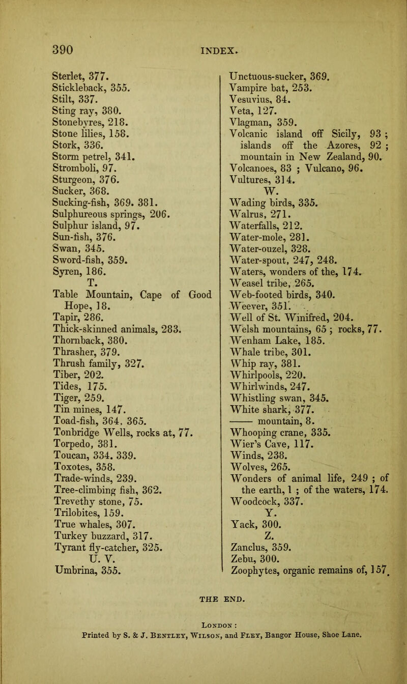 Sterlet, 377. Stickleback, 355. Stilt, 337. Sting ray, 380. Stonebyres, 218. Stone lilies, 158. Stork, 336. Storm petrel, 341. Stromboli, 97. Sturgeon, 376. Sucker, 368. Sucking-fisb, 369. 381. Sulphureous springs, 206. Sulphur island, 97. Sun-fish, 376. Swan, 345. Sword-fish, 359. Syren, 186. T. Table Mountain, Cape of Good Hope, 18. Tapir, 286. Thick-skinned animals, 283. Thomback, 380. Thrasher, 379. Thrush family, 327. Tiber, 202. Tides, 175. Tiger, 259. Tin mines, 147. Toad-fish, 364, 365. Tonbridge Wells, rocks at, 77. Torpedo, 381. Toucan, 334. 339. Toxotes, 358. Trade-winds, 239. Tree-climbing fish, 362. Trevethy stone, 75. Trilobites, 159. True whales, 307. Turkey buzzard, 317. Tyrant fly-catcher, 325. U. V. Umbrina, 355. Unctuous-sucker, 369. Vampire bat, 253. Vesuvius, 84. Veta, 127. Vlagman, 359. Volcanic island olF Sicily, 93 ; islands off the Azores, 92 ; mountain in New Zealand, 90. Volcanoes, 83 ; Vulcano, 96. Vultures, 314. W. W'ading birds, 335. Walrus, 271. Waterfalls, 212. Water-mole, 281. Water-ouzel, 328. Water-spout, 247, 248. Waters, wonders of the, 174. Weasel tribe, 265. Web-footed birds, 340. Weever, 35T. Well of St. Winifred, 204. Welsh mountains, 65 ; rocks, 77. Wenham Lake, 185. Whale tribe, 301. Whip ray, 381. Whirlpools, 220. Whirlwinds, 247. Whistling swan, 345. White shark, 377. mountain, 8. Whooping crane, 335. Wier’s Cave, 117. Winds, 238. Wolves, 265. Wonders of animal life, 249 ; of the earth, 1 ; of the waters, 174. Woodcock, 337. Y. Yack, 300. Z. Zanclus, 359. Zebu, 300. ' Zoophytes, organic remains of, 157. THE END. London: Printed by S. & J. Bentley, Wilson, and Fley, Bangor House, Shoe Lane.
