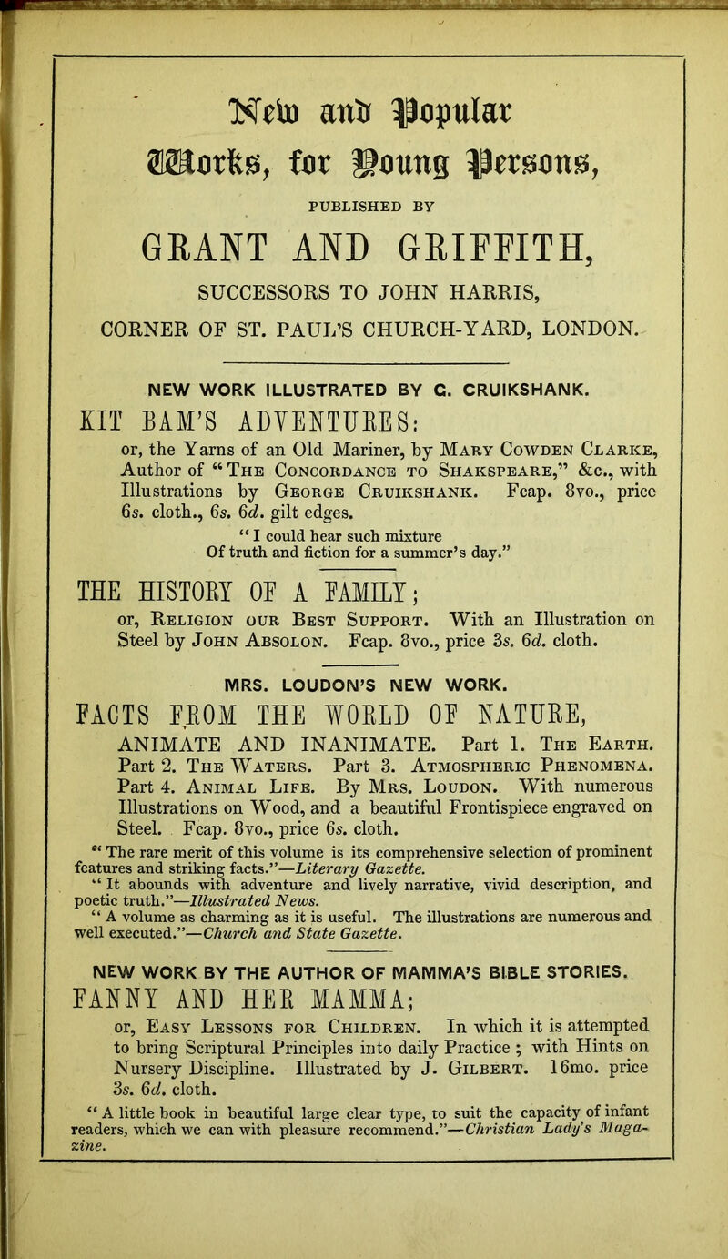 NeiD antt ^opulat 02Sorfes, far i^crsmts, PUBLISHED BY GRANT AND GRIFFITH, SUCCESSORS TO JOHN HARRIS, CORNER OF ST. PAUL’S CHURCH-YARD, LONDON. NEW WORK ILLUSTRATED BY G. CRUIKSHANK. XIT BAM’S ADYENTUEES: or, the Yams of an Old Mariner, by Maby Cowden Clarke, Author of “ The Concordance to Shakspeare,” &c., with Illustrations by George Cruikshank. Fcap. 8vo., price 6s. cloth., 6s. 6c?. gilt edges. “ I could hear such mixture Of truth and fiction for a summer’s day.” THE HISTOEI OF A FAMILY; or. Religion our Best Support. With an Illustration on Steel by John Absolon. Fcap. 8vo., price 3s. 6d. cloth. MRS. LOUDON’S NEW WORK. FACTS EEOM THE WOELD OF EATUEE, ANIMATE AND INANIMATE. Part 1. The Earth. Part 2. The Waters. Part 3. Atmospheric Phenomena. Part 4. Animal Life. By Mrs. Loudon. With numerous Illustrations on Wood, and a beautiful Frontispiece engraved on Steel. Fcap. 8vo., price 6s. cloth. The rare merit of this volume is its comprehensive selection of prominent features and striking facts.”—Literary Gazette. “ It abounds with adventure and lively narrative, vivid description, and poetic truth.”—Illustrated News. “ A volume as charming as it is useful. The illustrations are numerous and well executed.”—Church and State Gazette. NEW WORK BY THE AUTHOR OF MAMMA’S BIBLE STORIES. FANNY AND HEE MAMMA; or. Easy Lessons for Children. In which it is attempted to bring Scriptural Principles into daily Practice ; with Hints on Nursery Discipline. Illustrated by J. Gilbert. 16mo. price 3s. Qd. cloth. “ A little book in beautiful large clear type, to suit the capacity of infant readers, which we can with pleasure recommend.”—Christian Lady's Maga- zine.
