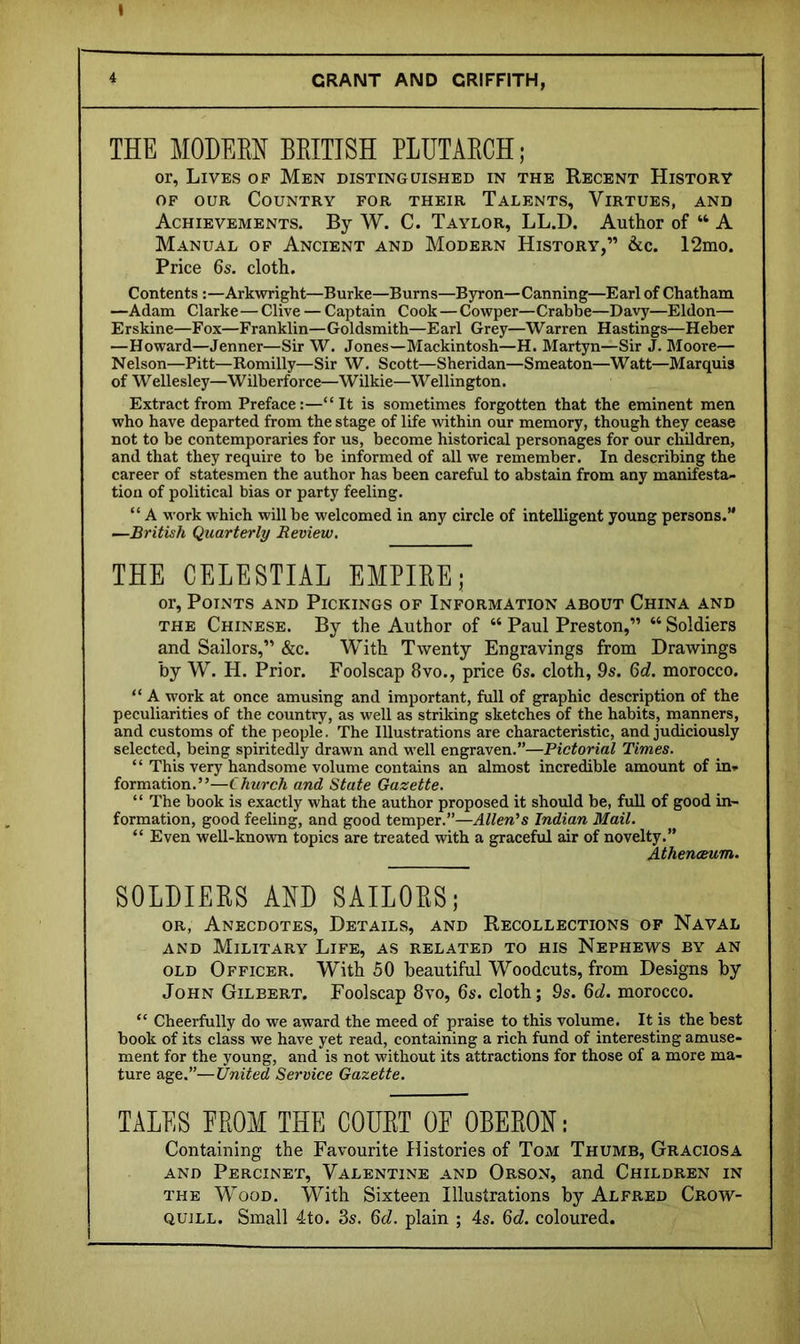 I GRANT AND GRIFFITH, THE MOHEEH BEITISH PLUTAECH; or, Lives op Men distinguished in the Recent History OF OUR Country for their Talents, Virtues, and Achievements. By W. C. Taylor, LL.D. Author of “ A Manual of Ancient and Modern History,” &c. 12mo. Price 6s. cloth. Contents :—Arkwright—Burke—Burns—Byron—Canning—Earl of Chatham —Adam Clarke—Clive — Captain Cook — Cowper—Crabbe—Davy—Eldon— Erskine—Fox—Franklin—Goldsmith—Earl Grey—Warren Hastings—Heber —Howard—Jenner—Sir W. Jones—Mackintosh—H. Martyn—Sir J. Moore— Nelson—Pitt—Romilly—Sir W. Scott—Sheridan—Smeaton—Watt—Marquis of Wellesley—Wilberforce—Wilkie—Wellington. Extract from Preface:—“It is sometimes forgotten that the eminent men who have departed from the stage of life vdthin our memory, though they cease not to be contemporaries for us, become historical personages for our children, and that they require to be informed of all we remember. In describing the career of statesmen the author has been careful to abstain from any manifesta- tion of political bias or party feeling. “ A work which will be welcomed in any circle of intelligent young persons.” —British Quarterly Review, THE CELESTIAL EMPIREj or, Points and Pickings of Information about China and THE Chinese. By the Author of “ Paul Preston,” “ Soldiers and Sailors,” &c. With Twenty Engravings from Drawings by W'. H. Prior. Foolscap 8vo., price 6s. cloth, 9s. 6d. morocco. “ A work at once amusing and important, full of graphic description of the peculiarities of the country, as well as striking sketches of the habits, manners, and customs of the people. The Illustrations are characteristic, and judiciously selected, being spiritedly drawn and well engraven.”—Pictorial Times. ‘ ‘ This very handsome volume contains an almost incredible amount of in- formation.”—Church and State Gazette. “ The book is exactly what the author proposed it should be, full of good in- formation, good feeling, and good temper.”—Allen's Indian Mail. “ Even well-knovra topics are treated with a graceful air of novelty.” Athenaeum. SOLDIERS ARD SAILORS; OR, Anecdotes, Details, and Recollections op Naval AND Military Life, as related to his Nephews by an OLD Officer. With 50 beautiful Woodcuts, from Designs by John Gilbert. Foolscap 8vo, 6s. cloth; 9s. 6d. morocco. “ Cheerfully do we award the meed of praise to this voluine. It is the best book of its elass we have yet read, containing a rich fund of interesting amuse- ment for the young, and is not without its attractions for those of a more ma- ture age.”—United Service Gazette. TALES EROM THE COURT OE OBERON: Containing the Favourite Histories of Tom Thumb, Graciosa AND Percinet, Valentine and Orson, and Children in THE Wood. With Sixteen Illustrations by Alfred Crow- quill. Small 4to. 3s. 6d. plain ; 4s. 6d. coloured.