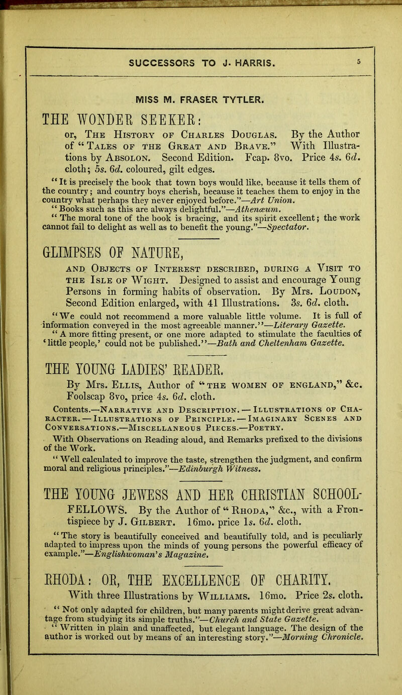MISS M. FRASER TYTLER. THE WOEDEE SEEKER: or, The History of Charles Douglas. By the Author of “ Tales of the Great and Brave.” With Illustra- tions by Absolon. Second Edition. Fcap. 8vo. Price 4s. %d. cloth; 5s. coloured, gilt edges. “ It is precisely the book that town boys would like, because it tells them of the country; and country boys cherish, because it teaches them to enjoy in the country what perhaps they never enjoyed before.”—Art Union. “ Books such as this are always delightful.”—Athenaeum. “ The moral tone of the book is bracing, and its spirit excellent; the work cannot fail to delight as well as to benefit the young.”—Spectator. GLIMPSES OF NATURE, AND Objects of Interest described, during a Visit to THE Isle of Wight. Designed to assist and encourage Young Persons in forming habits of observation. By Mrs. Loudon, Second Edition enlarged, with 41 Illustrations. 3s. 6c?. cloth. “We could not recommend a more valuable little volume. It is full of information conveyed in the most agreeable manner.”—Literary Gazette. “ A more fitting present, or one more adapted to stimulate the faculties of ‘little people,’ coidd not be published.”—Bath and Cheltenham Gazette. THE TODHG LADIES’ EEADEE. By Mrs. Ellis, Author of “the women of England,” &c. Foolscap 8vo, price 4s. 6c?. cloth. Contents.—Narrative and Description. — Illustrations of Cha- racter.— Illustrations of Principle. — Imaginary Scenes and Conversations.—Miscellaneous Pieces.—Poetry. With Observations on Reading aloud, and Remarks prefixed to the divisions of the Work. “Well calculated to improve the taste, strengthen the judgment, and confirm moral and religious principles.”—Edinburgh Witness. THE TOUHG JEWESS AND HEE CHEISTIAN SCHOOL- FELLOWS. By the Author of “ Rhoda,” &c., with a Fron- tispiece by J. Gilbert. I6mo. price Is. 6c?. cloth. “ The story is beautifully conceived and beautifully told, and is peculiarly adapted to impress upon the minds of young persons the powerful efficacy of example.”—Englishwoman’’s Magazine. EHODA; OE, THE EXCELLENCE OE CHAEITY. With three Illustrations by Williams. I6mo. Price 2s. cloth. “Not only adapted for children, but many parents might derive great advan- tage from studying its simple truths.”—Church and State Gazette. “Written in plain and unaffected, but elegant language. The design of the author is worked out by means of an interesting story.”—Morning Chronicle.