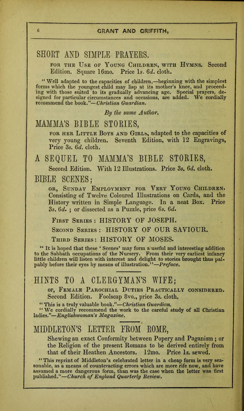 SHORT AND SIMPLE PRAYERS. FOR THE Use of Young Children, with Hymns. Second Edition. Square 16mo. Price Is. 6d. cloth. “ Well adapted to the capacities of children,—beginning with the simplest forms which the youngest child may lisp at its mother’s knee, and proceed- ing with those suited to its gradually advancing age. Speeid prayers, de- signed for particular circumstances and occasions, are added. We cordially recommend the book.”—C/ms^iara Guardian. By the same Author. MAMMA’S BIBLE STORIES, FOR HER Little Boys and Girls, adapted to the capacities of very young children. Seventh Edition, with 12 Engravings, Price 3s. Qd. cloth. A SEQUEL TO MAMMA’S BIBLE STORIES, Second Edition. With 12 Illustrations. Price 3s. Qd. cloth. BIBLE SCENES; OR, Sunday Employment for Very Young Children. Consisting of Twelve Coloured Illustrations on Cards, and the History written in Simple Language. In a neat Box. Price 3s. Qd. ; or dissected as a Puzzle, price 6s. M. First Series : HISTORY OF JOSEPH. Second Series : HISTORY OF OUR SAVIOUR. Third Series: HISTORY OF MOSES. “ It is hoped that these ‘ Scenes’ may form a'useful and interesting addition to the Sabbath occupations of the Nursery. From their very earliest infancy little children will listen with interest and delight to stories brought thus pal- pably before their eyes by means of illustration.”—Preface, HINTS TO A CLERGYMAN’S WIFE; or, Female Parochial Duties Practically considered. Second Edition. Foolscap 8vo., price 3s. cloth. “ This is a truly valuable book.”—Christian Guardian. “We cordially recommend the work to the careful study of all Christian ladies.”—Englishwoman's Magazine. MDDLETON’S LETTER FROm' ROME, Shewing an exact Conformity between Popery and Paganism ; or the Religion of the present Romans to be derived entirely from that of their Heathen Ancestors. 12mo. Price Is. sewed. “This reprint of Middleton’s celebrated letter in a cheap form is very sea- sonable, as a means of counteracting errors which are more rife now, and have assumed a more dangerous form, than was the case when the letter was first published.”—Church of England Quarterly Review.