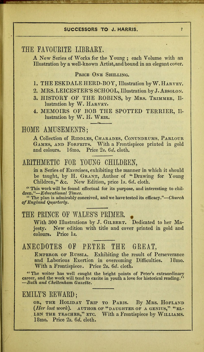 THE EAVOUEITE LIBRARY. A New Series of Works for the Young ; each Volume with an Illustration by a well-known Artist, and bound in an elegant cover. Price One Shilling. 1. THE ESKDALE HERD-BOY, Illustration by W. Harvey. 2. MRS. LEICESTER’S SCHOOL, Illustration by J. Absolon. 3. HISTORY OF THE ROBINS, by Mrs. Trimmer, Il- lustration by W. Harvey. 4. MEMOIRS OF BOB THE SPOTTED TERRIER, Il- lustration by W. H. Weir. HOME AMUSEMENTS; A Collection of Riddles, Charades, Conundrums, Parlour Games, and Forfeits. With a Frontispiece printed in gold and colours. 16mo. Price 2s. 6d. cloth. ARITHMETIC EOR YOUNU CHILDREN, in a Series of Exercises, exhibiting the manner in which it should be taught, by H. Grant, Author of “Drawing for Young Children,” &c. New Edition, price Is. 6d. cloth. This work will be found effectual for its purpose, and interesting to chil- dren.”—Educational Times, “ The plan is admirably conceived, and we have tested its efficacy.”—Church of England Quarterly. ■, THE PEIHCE OF WALES’S PRIMER. , With 300 Illustrations by J. Gilbert. Dedicated to her Ma- jesty. New edition with title and cover printed in gold and colours. Price Is. ANECDOTES OF PETER THE GREAT, Emperor of Russia. Exhibiting the result of Perseverance and Laborious Exertion in overcoming Difficulties. 18mo. With a Frontispiece. Price 2s. cloth. The writer has well caught the bright points of Peter’s extraordinary career, and the work will tend to excite in youth a love for historical reading.” —Bath and Cheltenham Gazette. EMILY’S REWARD; OR, THE Holiday Trip to Paris. By Mrs. Hofland {Her last work), author of “daughter of a genius,” “el- LEN THE TEACHER,” ETC. With a Frontispiece by WiLLiAM.s. 18mo. Price 2s. 6c?. cloth.