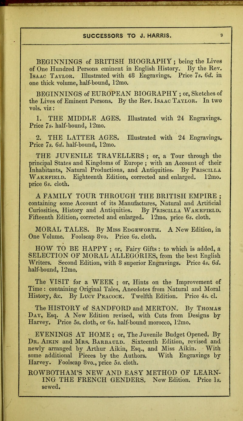 BEGINNINGS of BRITISH BIOGRAPHY ; being the Lives of One Hundred Persons eminent in English History. By the Rev. Isaac Taylor. Illustrated with 48 Engravings. Price 7s. 6</. in one thick volume, half-bound, I2mo. BEGINNINGS of EUROPEAN BIOGRAPHY ; or, Sketches of the Lives of Eminent Persons. By the Rev. Isaac Taylor. In two vols. viz: 1. THE MIDDLE AGES. Illustrated with 24 Engravings. Price 7s. half-bound, I2mo. 2. THE LATTER AGES. Illustrated with 24 Engravings. Price 7s. M. half-bound, 12mo. THE JUVENILE TRAVELLERS ; or, a Tour through the principal States and Kingdoms of Europe ; with an Account of their Inhabitants, Natural Productions, and Antiquities. B}^ Priscilla Wakefield. Eighteenth Edition, corrected and enlarged. 12mo. price 6s. cloth. A FAMILY TOUR THROUGH THE BRITISH EMPIRE ; containing some Account of its Manufactures, Natural and Artificial Curiosities, History and Antiquities. By Priscilla Wakefield. Fifteenth Edition, corrected and enlarged. 12mo. price 6s. cloth. MORAL TALES. By Miss Edgeworth. A New Edition, in One Volume. Foolscap 8vo. Price 6s. cloth. HOW TO BE HAPPY ; or, Fairy Gifts: to which is added, a SELECTION OF MORAL ALLEGORIES, from the best English Writers. Second Edition, with 8 superior Engravings. Price 4s. Qd. half-bound, 12mo, The VISIT for a WEEK ; or. Hints on the Improvement of Time : containing Original Tales, Anecdotes from Natural and Moral History, &c. By Lucy Peacock. Twelfth Edition. Price 4s. cl. The HISTORY of SANDFORD and MERTON. By Thomas Day, Esq. A New Edition revised, with Cuts from Designs by Harvey. Price 5s. cloth, or 6s. half-bound morocco, 12mo. EVENINGS AT HOME; or, The Juvenile Budget Opened. By Dr. Aikin and Mrs. Barba uld. Sixteenth Edition, revised and newly arranged by Arthur Aikin, Esq., and Miss Aikin. ' With some additional Pieces by the Authors. With Engravings by Harvey. Foolscap 8vo., price 5s. cloth. ROWBOTHAM’S NEW AND EASY METHOD OF LEARN- ING THE FRENCH GENDERS. New Edition. Price Is. sewed.