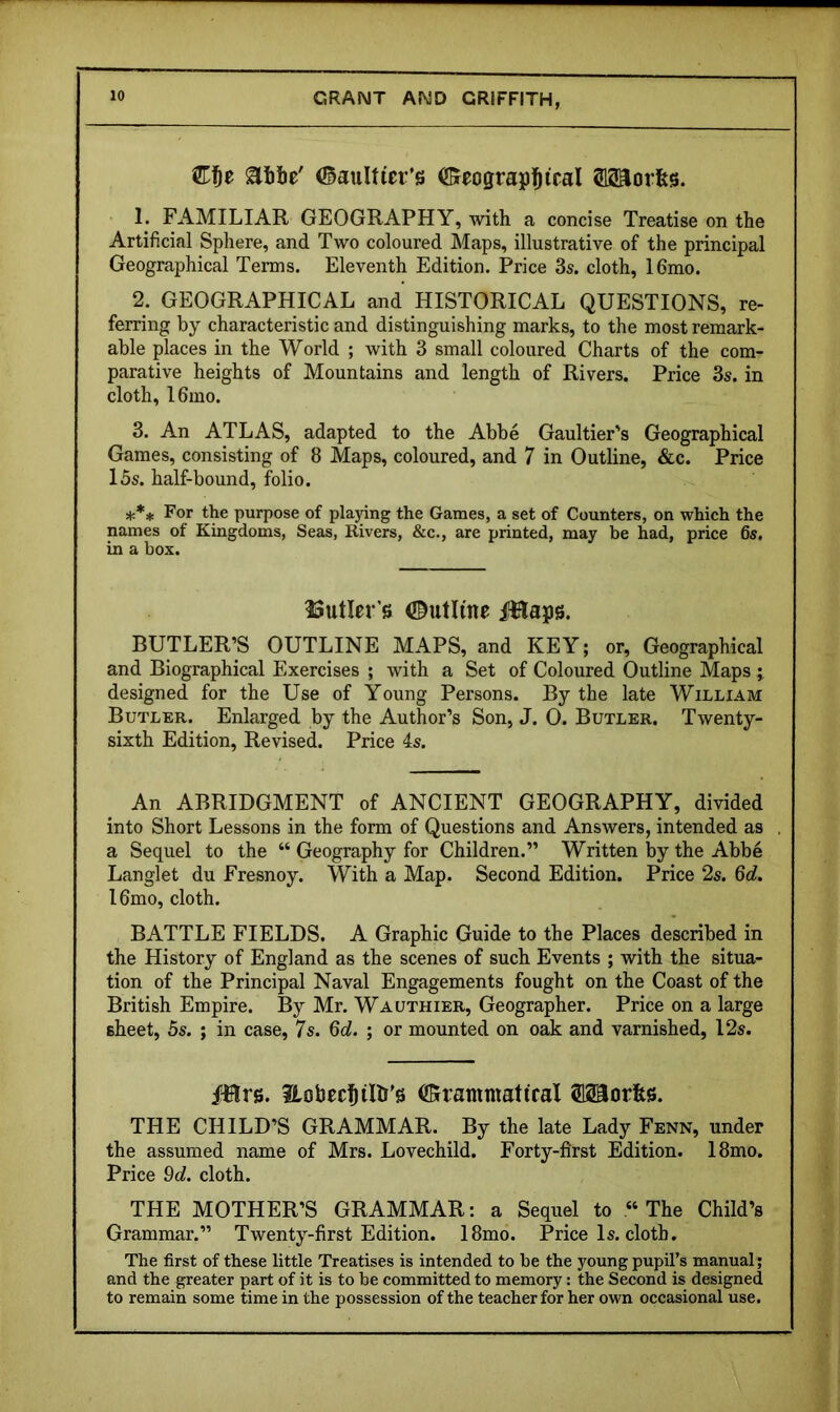 €f)t abbe' (Saultier’s OBfeograpl^iral SSaorfes. 1. FAMILIAR GEOGRAPHY, with a concise Treatise on the Artificial Sphere, and Two coloured Maps, illustrative of the principal Geographical Terms. Eleventh Edition. Price 3s. cloth, I6mo. 2. GEOGRAPHICAL and HISTORICAL QUESTIONS, re- ferring by characteristic and distinguishing marks, to the most remark- able places in the World ; with 3 small coloured Charts of the com- parative heights of Mountains and length of Rivers. Price 3s. in cloth, I6mo. 3. An ATLAS, adapted to the Abbe Gaultier's Geographical Games, consisting of 8 Maps, coloured, and 7 in Outline, &c. Price 15s. half-bound, folio. *** For the purpose of pla3dng the Games, a set of Counters, on which the names of Kingdoms, Seas, Rivers, &c., are printed, may be had, price 6s, in a box. ^Sutler’s 0utlme iiHaps. BUTLER’S OUTLINE MAPS, and KEY; or. Geographical and Biographical Exercises ; with a Set of Coloured Outline Maps j designed for the Use of Young Persons. By the late William Butler. Enlarged by the Author’s Son, J. 0. Butler. Twenty- sixth Edition, Revised. Price 4s. An ABRIDGMENT of ANCIENT GEOGRAPHY, divided into Short Lessons in the form of Questions and Answers, intended as a Sequel to the “ Geography for Children.” Written by the Abbe Langlet du Fresnoy. With a Map. Second Edition. Price 2s. 6d. l6mo, cloth. BATTLE FIELDS. A Graphic Guide to the Places described in the History of England as the scenes of such Events ; with the situa- tion of the Principal Naval Engagements fought on the Coast of the British Empire. By Mr. Wauthier, Geographer. Price on a large sheet, 5s. ; in case, 7s. 6d. ; or mounted on oak and varnished, 12s. i^lrs. ilobecl^ilb'g 0rammatiraX Morfes. THE CHILD’S GRAMMAR. By the late Lady Fenn, under the assumed name of Mrs. Lovechild. Forty-first Edition. 18mo. Price 9d. cloth. THE MOTHER’S GRAMMAR: a Sequel to “The Child’s Grammar.” Twenty-first Edition. 18mo. Price Is. cloth. The first of these little Treatises is intended to be the young pupil’s manual; and the greater part of it is to be committed to memory: the Second is designed to remain some time in the possession of the teacher for her own occasional use.