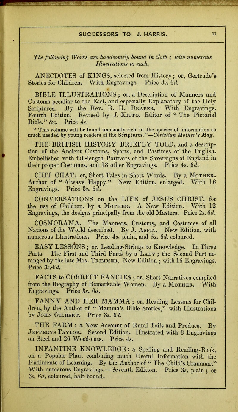 The following Worhs are handsomely hound in cloth ; with numerous Illustrations to each. ANECDOTES of KINGS, selected from History; or, Gertrude’s Stories for Children. With Engravings. Price ds. Qd. BIBLE ILLUSTRATIONS ; or, a Description of Manners and Customs peculiar to the East, and especially Explanatory of the Holy Scriptures. By the Rev. B. H. Draper. With Engravings. Fourth Edition. Revised by J. Kitto, Editor of “ The Pictorial Bible,” &c. Price 4s. “ This volume will be found unusually rich in the species of information so much needed by young readers of the Scriptures.”—Christum Mother’s Mag. THE BRITISH HISTORY BRIEFLY TOLD, and a descrip- tion of the Ancient Customs, Sports, and Pastimes of the English. Embellished with full-length Portraits of the Sovereigns of England in their proper Costumes, and 18 other Engravings. Price 4s. 6<i. CHIT CHAT; or. Short Tales in Short Words. By a Mother. Author of “Always Happy.” New Edition, enlarged. With 16 Engravings. Price 3s. Qd. CONVERSATIONS on the LIFE of JESUS CHRIST, for the use of Children, by a Mother. A New Edition. With 12 Engravings, the designs principally from the old Masters. Price 2s. Qd. COSMORAMA. The Manners, Customs, and Costumes of all Nations of the World described. By J. Aspin. New Edition, with numerous Illustrations. Price 4s. plain, and 5s. Qd. coloured. EASY LESS(3nS ; or, Leading-Strings to Knowledge. In Three Parts. The First and Third Parts by a Lady ; the Second Part ar- ranged by the late Mrs. Trimmer. New Edition ; with 16 Engravings. Price 3s.*6(^. FACTS to CORRECT FANCIES ; or. Short Narratives compiled from the Biography of Remarkable Women. By a Mother. With Engravings. Price 3s. Qd. FANNY AND HER MAMMA ; or, Reading Lessons for Chil- dren, by the Author of “ Mamma’s Bible Stories,” with Illustrations by John Gilbert. Price 3s. Qd. THE FARM : a New Account of Rural Toils and Produce. By Jefferys Taylor. Second Edition. Illustrated with 8 Engravings on Steel and 26 Wood-cuts. Price 4s. INFANTINE KNOWLEDGE: a Spelling and Reading-Book, on a Popular Plan, combining much Useful Information with the Rudiments of Learning. By the Author of “ The Child’s Grammar.” With numerous Engravings.—Seventh Edition. Price 3s. plain ; or 3s. Qd. coloured, half-bound.