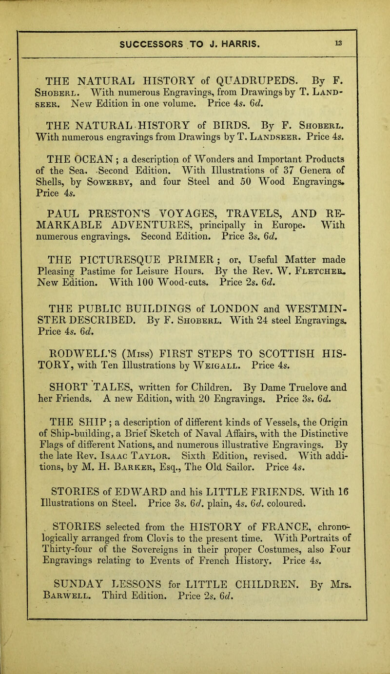 THE NATURAL HISTORY of QUADRUPEDS. By F. Shoberl. With numerous Engravings, from Drawings by T. Land- seer. New Edition in one volume. Price 4s. 6c?. THE NATURAL HISTORY of BIRDS. By F. Shoberl. With numerous engravings from Drawings by T. Landseer. Price 4s. THE OCEAN ; a description of Wonders and Important Products of the Sea. Second Edition. With Illustrations of 37 Genera of Shells, by Sowerby, and four Steel and 50 Wood Engravings. Price 4s. PAUL PRESTON’S VOYAGES, TRAVELS, AND RE- MARKABLE ADVENTURES, principally in Europe. With numerous engravings. Second Edition. Price 3s. 6<7. THE PICTURESQUE PRIMER; or, Useful Matter made Pleasing Pastime for Leisure Hours. By the Rev. W. Fletcher, New Edition. With 100 Wood-cuts. Price 2s. 6c?. THE PUBLIC BUILDINGS of LONDON and WESTMIN- STER DESCRIBED. By F. Shoberl. With 24 steel Engravings. Price 4s. 6c/. RODWELL’S (Miss) FIRST STEPS TO SCOTTISH HIS- TORY, with Ten Illustrations by Weigall. Price 4s. SHORT TALES, written for Children. By Dame Truelove and her Friends. A new Edition, with 20 Engravings. Price 3s. 6c?. THE SHIP ; a description of different kinds of Vessels, the Origin of Ship-building, a Brief Sketch of Naval Affairs, with the Distinctive Flags of different Nations, and numerous illustrative Engravings. By the late Rev. Isaac Taylor. Sixth Edition, revised. With addi- tions, by M. H. Barker, Esq., The Old Sailor. Price 4s. STORIES of EDWARD and his LITTLE FRIENDS. With 16 Illustrations on Steel. Price 3s. 6d, plain, 4s. 6d. coloured. STORIES selected from the HISTORY of FRANCE, chrono- logically arranged from Clovis to the present time. With Portraits of Thirty-four of the Sovereigns in their proper Costumes, also Four Engravings relating to Events of French History. Price 4s. SUNDAY LESSONS for LITTLE CHILDREN. By Mrs. Barwell. Third Edition. Price 2s. 6d.