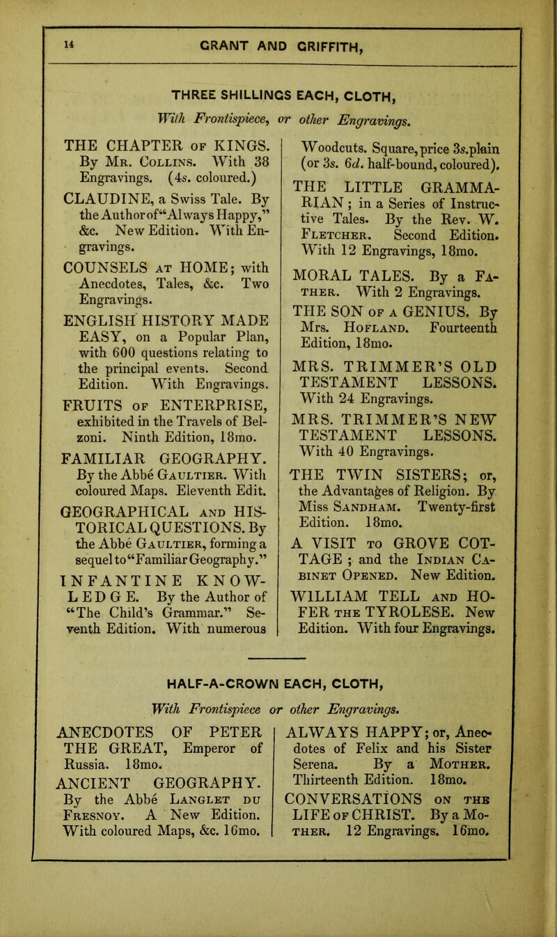 THREE SHILLINGS EACH, CLOTH, With Frontispiece^ or other Engravings. THE CHAPTER of KINGS. By Mr. Collins. With 38 Engravings. (4s. coloured.) CLAUDINE, a Swiss Tale. By the Author of “Always Happy,” &c. New Edition. With En- gravings. COUNSELS AT HOME; with Anecdotes, Tales, &c. Two Engravings. ENGLISH HISTORY MADE EASY, on a Popular Plan, with 600 questions relating to the principal events. Second Edition. With Engravings. FRUITS OF ENTERPRISE, exhibited in the Travels of Bel- zoni. Ninth Edition, 18ino. FAMILIAR GEOGRAPHY. By the Abbe Gaultier. With coloured Maps. Eleventh Edit. GEOGRAPHICAL and HIS- TORICAL QUESTIONS. By the Abbe Gaultier, forming a sequel to “Familiar Geography.” INFANTINE KNOW- LEDGE. By the Author of “The Child’s Grammar.” Se- venth Edition. With numerous Woodcuts. Square, price Ss.pkin (or 3s. Qd. half-bound, coloured). THE LITTLE GRAMMA- RIAN ; in a Series of Instruc- tive Tales. By the Rev. W. Fletcher. Second Edition. With 12 Engravings, 18mo. MORAL TALES. By a Fa- ther. With 2 Engravings. THE SON OF A GENIUS. By Mrs. Hofland. Fourteenth Edition, 18mo. MRS. TRIMMER’S OLD TESTAMENT LESSONS. With 24 Engravings. MRS. TRIMMER’S NEW TESTAMENT LESSONS. With 40 Engravings. THE TWIN SISTERS; or, the Advantages of Religion. By Miss Sandham. Twenty-first Edition. 18mo. A VISIT TO GROVE COT- TAGE ; and the Indian Ca- binet Opened. New Edition. WILLIAM TELL and HO- FER THE TYROLESE. New Edition. With four Engravings. HALF-A-CROWN EACH, CLOTH, With Frontispiece or other Engravings. ANECDOTES OF PETER THE GREAT, Emperor of Russia. 18mo. ANCIENT GEOGRAPHY. By the Abbe Langlet du Fresnoy. a New Edition. With coloured Maps, &c. 16mo. ALWAYS HAPPY; or, Aneo dotes of Felix and his Sister Serena. By a Mother. Thirteenth Edition. 18mo. CONVERSATIONS on the LIFE OF CHRIST. By a Mo- ther. 12 Engravings. 16mo.