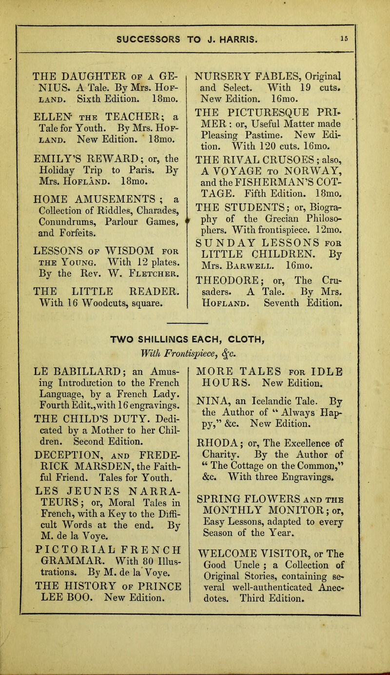 THE DAUGHTER of a GE- NIUS. A Tale. By Mrs. Hof- LAND. Sixth Edition. 18mo. ELLEN* THE TEACHER; a Tale for Youth. By Mrs. Hof- LAND. New Edition. ' 18mo. EMILY’S REWARD; or, the Holiday Trip to Paris. By Mrs. Hofland. I8mo. HOME AMUSEMENTS ; a Collection of Riddles, Charades, Conundrums, Parlour Games, and Forfeits. LESSONS OP WISDOM for THE Young. With 12 plates. By the Rev. W. Fletcher. THE LITTLE READER. With 16 Woodcuts, square. NURSERY FABLES, Original and Select. With 19 cuts. New Edition. I6mo. THE PICTURESQUE PRL MER : or. Useful Matter made Pleasing Pastime. New Edi- tion. With 120 cuts. I6mo. THE RIVAL CRUSOES ; also, A VOYAGE TO NORWAY, and the FISHERMAN’S COT- TAGE. Fifth Edition. 18mo. THE STUDENTS; or, Biogra- phy of the Grecian Philoso- phers. With frontispiece. 12mo. SUNDAY LESSONS for LITTLE CHILDREN. By Mrs. Barwell. I6mo. THEODORE; or, The Cru- saders. A Tale. By Mrs. Hofland. Seventh Edition. TWO SHILLINGS EACH, CLOTH, With Frontispiece^ ^c. LE BABILLARD; an Amus- ing Introduction to the French Language, hy a French Lady. Fourth Edit.,with 16 engravings. THE CHILD’S DUTY. Dedi- cated by a Mother to her Chil- dren. Second Edition. DECEPTION, AND FREDE- RICK MARSDEN, the Faith- ful Friend. Tales for Youth, LES JEUNES NARRA- TEURS; or. Moral Tales in French, with a Key to the Diffi- cult Words at the end. By M. de la Voye. PICTORIAL FRENCH GRAMMAR. With 80 Illus- trations. By M. de la* Voye. THE HISTORY of PRINCE LEE BOO. New Edition. MORE TALES for IDLE HOURS. New Edition. NINA, an Icelandic Tale. By the Author of “ Always Hap- py,” &c. New Edition. RHODA; or. The Excellence of Charity. By the Author of “ The Cottage on the Common,” &c. With three Engravings, SPRING FLOWERS and the MONTHLY MONITOR; or. Easy Lessons, adapted to every Season of the Year. WELCOME VISITOR, or The Good Uncle ; a Collection of Original Stories, containing se- veral well-authenticated Anec- dotes. Third Edition.