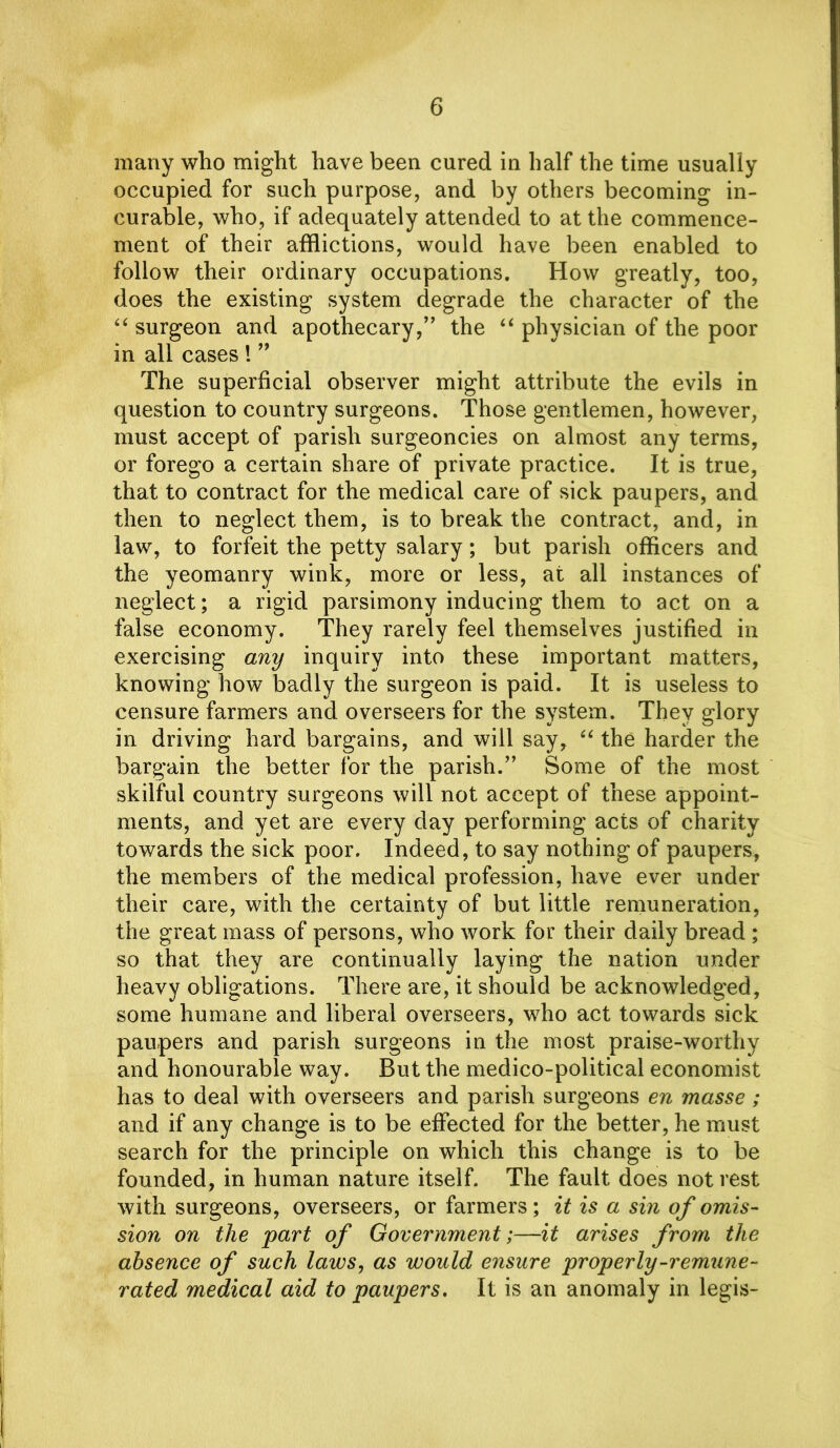 many who might have been cured in half the time usually occupied for such purpose, and by others becoming in- curable, who, if adequately attended to at the commence- ment of their afflictions, would have been enabled to follow their ordinary occupations. How greatly, too, does the existing system degrade the character of the “ surgeon and apothecary,” the “ physician of the poor in all cases ! ” The superficial observer might attribute the evils in question to country surgeons. Those gentlemen, however, must accept of parish surgeoncies on almost any terms, or forego a certain share of private practice. It is true, that to contract for the medical care of sick paupers, and then to neglect them, is to break the contract, and, in law, to forfeit the petty salary; but parish officers and the yeomanry wink, more or less, at all instances of neglect; a rigid parsimony inducing them to act on a false economy. They rarely feel themselves justified in exercising any inquiry into these important matters, knowing how badly the surgeon is paid. It is useless to censure farmers and overseers for the system. They glory in driving hard bargains, and will say, “ the harder the bargain the better for the parish.” Some of the most skilful country surgeons will not accept of these appoint- ments, and yet are every day performing acts of charity towards the sick poor. Indeed, to say nothing of paupers, the members of the medical profession, have ever under their care, with the certainty of but little remuneration, the great mass of persons, who work for their daily bread ; so that they are continually laying the nation under heavy obligations. There are, it should be acknowledged, some humane and liberal overseers, who act towards sick paupers and parish surgeons in the most praise-worthy and honourable way. But the medico-political economist has to deal with overseers and parish surgeons en masse; and if any change is to be effected for the better, he must search for the principle on which this change is to be founded, in human nature itself. The fault does not rest with surgeons, overseers, or farmers; it is a sin of omis- sion on the part of Government;—it arises from the absence of such laws, as would ensure properly-remune- rated medical aid to paupers, It is an anomaly in legis-