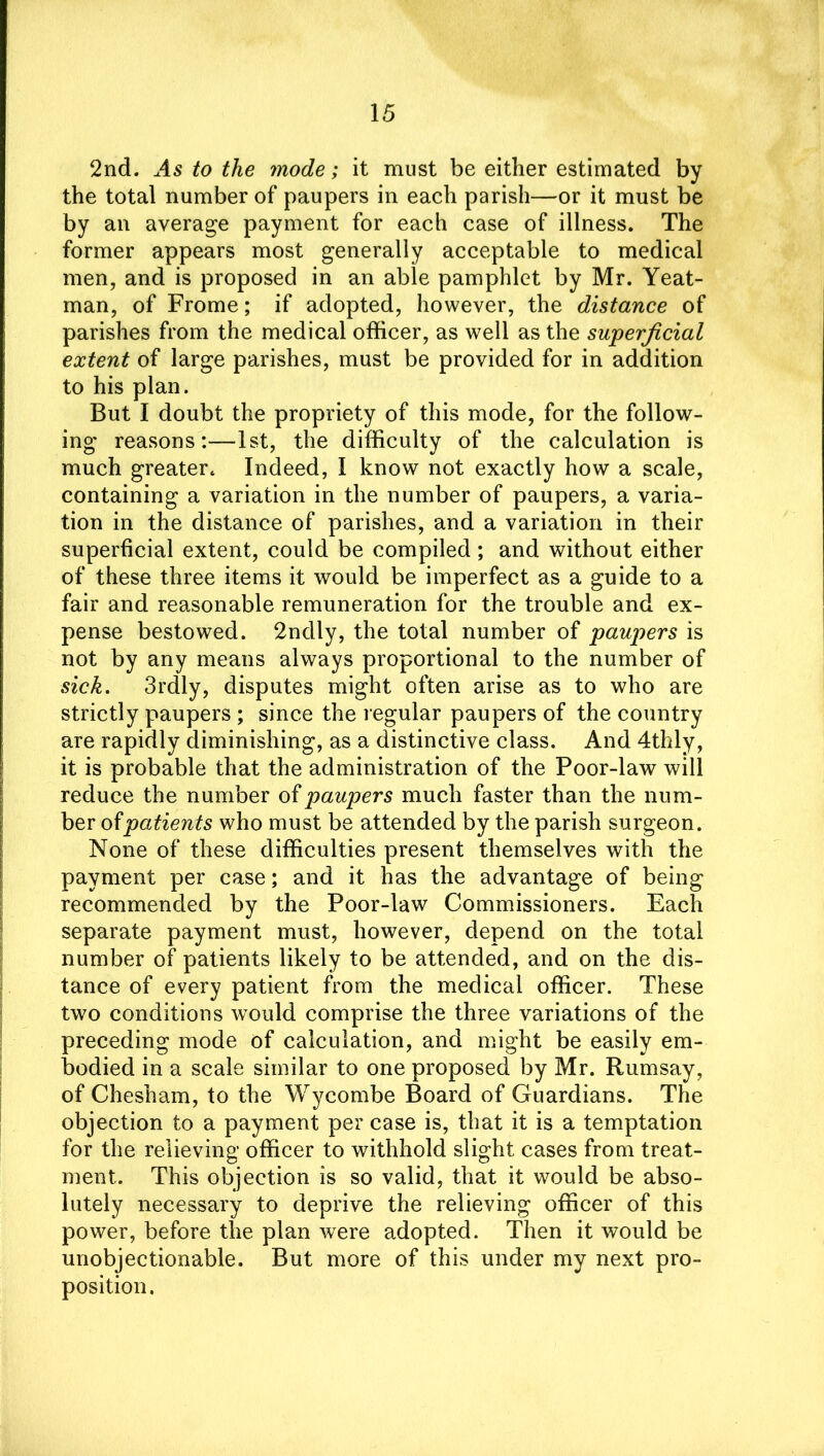 2nd. As to the mode; it must be either estimated by the total number of paupers in each parish—or it must be by an average payment for each case of illness. The former appears most generally acceptable to medical men, and is proposed in an able pamphlet by Mr. Yeat- man, of Frome; if adopted, however, the distance of parishes from the medical officer, as well as the superficial extent of large parishes, must be provided for in addition to his plan. But I doubt the propriety of this mode, for the follow- ing reasons:—1st, the difficulty of the calculation is much greater. Indeed, I know not exactly how a scale, containing a variation in the number of paupers, a varia- tion in the distance of parishes, and a variation in their superficial extent, could be compiled; and without either of these three items it would be imperfect as a guide to a fair and reasonable remuneration for the trouble and ex- pense bestowed. 2ndly, the total number of paupers is not by any means always proportional to the number of sick. 3rdly, disputes might often arise as to who are strictly paupers ; since the regular paupers of the country are rapidly diminishing, as a distinctive class. And 4thly, it is probable that the administration of the Poor-law will reduce the number of paupers much faster than the num- ber of patients who must be attended by the parish surgeon. None of these difficulties present themselves with the payment per case; and it has the advantage of being recommended by the Poor-law Commissioners. Each separate payment must, however, depend on the total number of patients likely to be attended, and on the dis- tance of every patient from the medical officer. These two conditions would comprise the three variations of the preceding mode of calculation, and might be easily em- bodied in a scale similar to one proposed by Mr. Rumsay, of Chesham, to the Wycombe Board of Guardians. The objection to a payment per case is, that it is a temptation for the relieving officer to withhold slight cases from treat- ment. This objection is so valid, that it would be abso- lutely necessary to deprive the relieving officer of this power, before the plan were adopted. Then it would be unobjectionable. But more of this under my next pro- position.