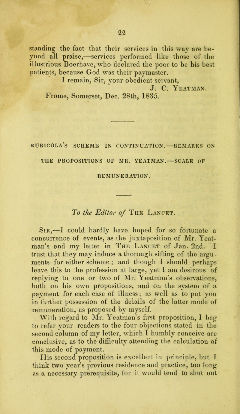 standing the fact that their services in this way are be- yond all praise,—services performed like those of the illustrious Boerhave, who declared the poor to be his best patients, because God was their paymaster. I remain, Sir, your obedient servant, J. C. Yeatman. Frome, Somerset, Dec. 28th, 1835. RURICOLA’s SCHEME IN CONTINUATION. REMARKS ON THE PROPOSITIONS OF MR. YEATMAN. SCALE OF REMUNERATION. To the Editor of The Lancet. Sir,—I could hardly have hoped for so fortunate a concurrence of events, as the juxtaposition of Mr. Yeat- man’s and my letter in The Lancet of Jan. 2nd. I trust that they may induce a thorough sifting of the argu- ments for either scheme ; and though I should perhaps leave this to the profession at large, yet I am desirous of replying to one or two of Mr. Yeatman’s observations, both on his own propositions, and on the system of a payment for each case of illness; as well as to put you in further possession of the delails of the latter mode of remuneration, as proposed by myself. With regard to Mr. Yeatman’s first proposition, I beg to refer your readers to the four objections stated in the second column of my letter, which I humbly conceive are conclusive, as to the difficulty attending the calculation of this mode of payment. His second proposition is excellent in principle, but I think two year’s previous residence and practice, too long as a necessary prerequisite, for it would tend to shut out