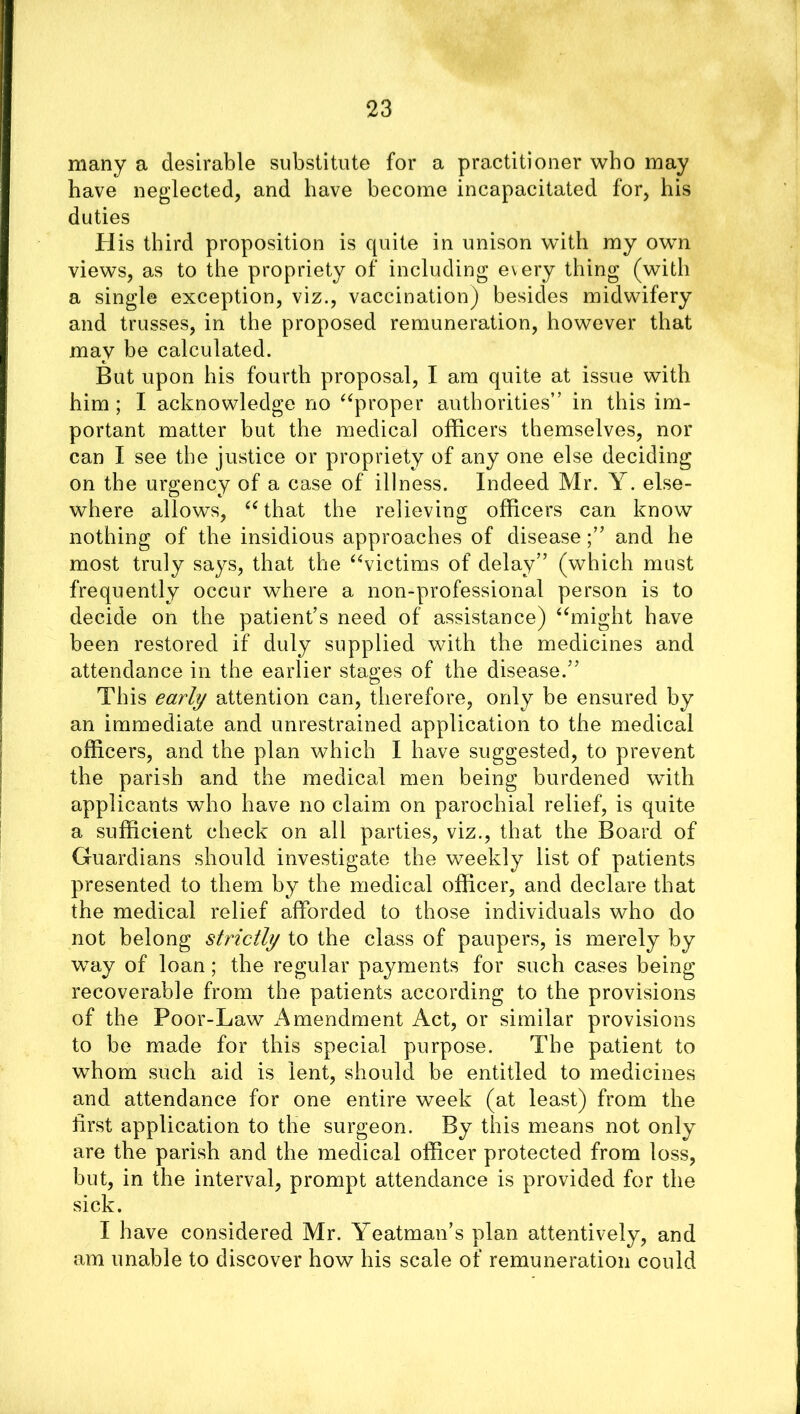 many a desirable substitute for a practitioner who may have neglected, and have become incapacitated for, his duties His third proposition is quite in unison with my own views, as to the propriety of including every thing (with a single exception, viz., vaccination) besides midwifery and trusses, in the proposed remuneration, however that may be calculated. But upon his fourth proposal, I am quite at issue with him; I acknowledge no “proper authorities” in this im- portant matter but the medical officers themselves, nor can I see the justice or propriety of any one else deciding on the urgency of a case of illness. Indeed Mr. Y. else- where allows, “that the relieving officers can know nothing of the insidious approaches of diseaseand he most truly says, that the “victims of delay” (which must frequently occur where a non-professional person is to decide on the patient’s need of assistance) “might have been restored if duly supplied with the medicines and attendance in the earlier stages of the disease.” This early attention can, therefore, only be ensured by an immediate and unrestrained application to the medical officers, and the plan which I have suggested, to prevent the parish and the medical men being burdened with applicants who have no claim on parochial relief, is quite a sufficient check on all parties, viz., that the Board of Guardians should investigate the weekly list of patients presented to them by the medical officer, and declare that the medical relief afforded to those individuals who do not belong strictly to the class of paupers, is merely by way of loan; the regular payments for such cases being recoverable from the patients according to the provisions of the Poor-Law Amendment Act, or similar provisions to be made for this special purpose. The patient to whom such aid is lent, should be entitled to medicines and attendance for one entire week (at least) from the first application to the surgeon. By this means not only are the parish and the medical officer protected from loss, but, in the interval, prompt attendance is provided for the sick. I have considered Mr. Yeatman’s plan attentively, and am unable to discover how his scale of remuneration could