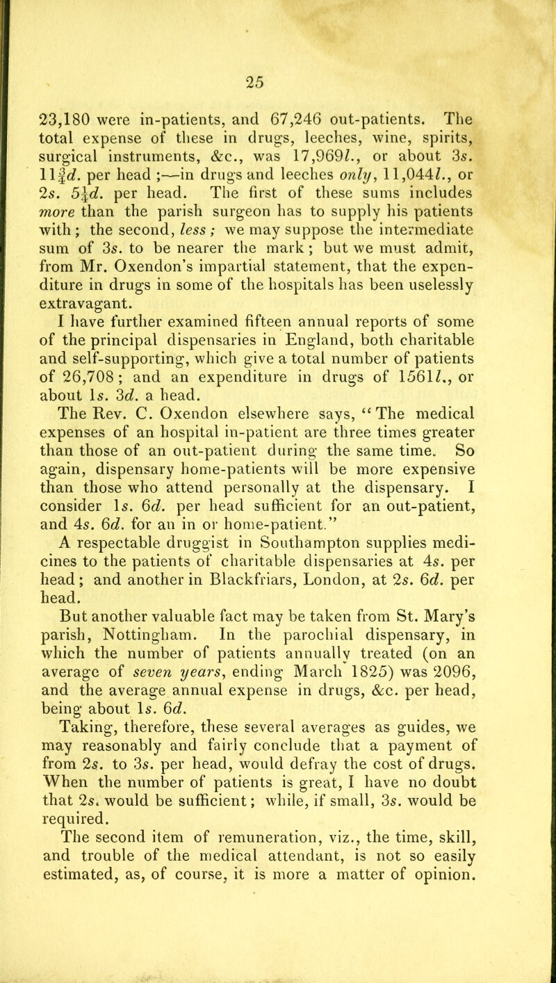 23,180 were in-patients, and 67,246 out-patients. The total expense of these in drugs, leeches, wine, spirits, surgical instruments, &c., was 17,969/., or about 35. Ilfd. per head ;—in drugs and leeches only, 11,044/., or 25. 5\d. per head. The first of these sums includes more than the parish surgeon has to supply his patients with ; the second, less ; we may suppose the intermediate sum of 35. to be nearer the mark; but we must admit, from Mr. Oxendon’s impartial statement, that the expen- diture in drugs in some of the hospitals has been uselessly extravagant. I have further examined fifteen annual reports of some of the principal dispensaries in England, both charitable and self-supporting, which give a total number of patients of 26,708; and an expenditure in drugs of 1561/., or about 15. 3d. a head. The Rev. C. Gxendon elsewhere says, “ The medical expenses of an hospital in-patient are three times greater than those of an out-patient during the same time. So again, dispensary home-patients will be more expensive than those who attend personally at the dispensary. I consider 15. 6d. per head sufficient for an out-patient, and 45. 6d. for an in or home-patient.” A respectable druggist in Southampton supplies medi- cines to the patients of charitable dispensaries at 45. per head; and another in Blackfriars, London, at 25. 6d. per head. But another valuable fact may be taken from St. Mary’s parish, Nottingham. In the parochial dispensary, in which the number of patients annually treated (on an average of seven years, ending March 1825) was 2096, and the average annual expense in drugs, &c. per head, being about I5. 6c?. Taking, therefore, these several averages as guides, we may reasonably and fairly conclude that a payment of from 25. to 35. per head, would defray the cost of drugs. When the number of patients is great, I have no doubt that 25. would be sufficient; while, if small, 35. would be required. The second item of remuneration, viz., the time, skill, and trouble of the medical attendant, is not so easily estimated, as, of course, it is more a matter of opinion.