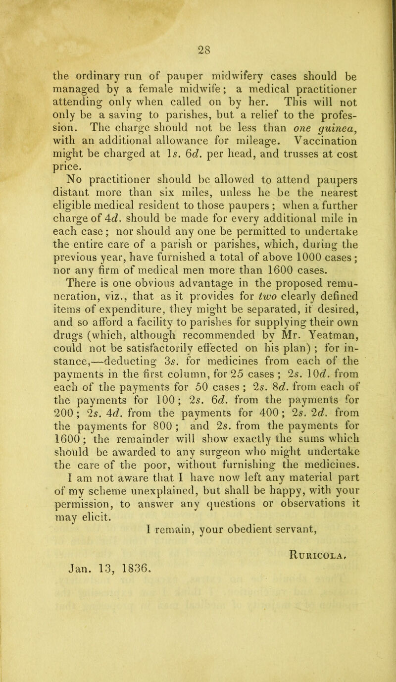 the ordinary run of pauper midwifery cases should be managed by a female midwife; a medical practitioner attending only when called on by her. This will not only be a saving to parishes, but a relief to the profes- sion. The charge should not be less than one guinea, with an additional allowance for mileage. Vaccination might be charged at Is. 6d. per head, and trusses at cost price. No practitioner should be allowed to attend paupers distant more than six miles, unless he be the nearest eligible medical resident to those paupers ; when a further charge of 4d. should be made for every additional mile in each case ; nor should any one be permitted to undertake the entire care of a parish or parishes, which, during the previous year, have furnished a total of above 1000 cases; nor any firm of medical men more than 1600 cases. There is one obvious advantage in the proposed remu- neration, viz., that as it provides for two clearly defined items of expenditure, they might be separated, it desired, and so afford a facility to parishes for supplying their own drugs (which, although recommended by Mr. Yeatman, could not be satisfactorily effected on his plan) ; for in- stance,—deducting 3s. for medicines from each of the payments in the first column, for 25 cases ; 2s. 10d. from each of the payments for 50 cases ; 2s. 8d. from each of the payments for 100; 2s. 6d. from the payments for 200 ; 2s. Ad. from the payments for 400 ; 2s. 2d. from the payments for 800 ; and 2s. from the payments for 1600; the remainder will show exactly the sums which should be awarded to any surgeon who might undertake the care of the poor, without furnishing the medicines. I am not aware that I have now left any material part of my scheme unexplained, but shall be happy, with your permission, to answer any questions or observations it may elicit. I remain, your obedient servant, Ru RICO LA. Jan. 13, 1836.