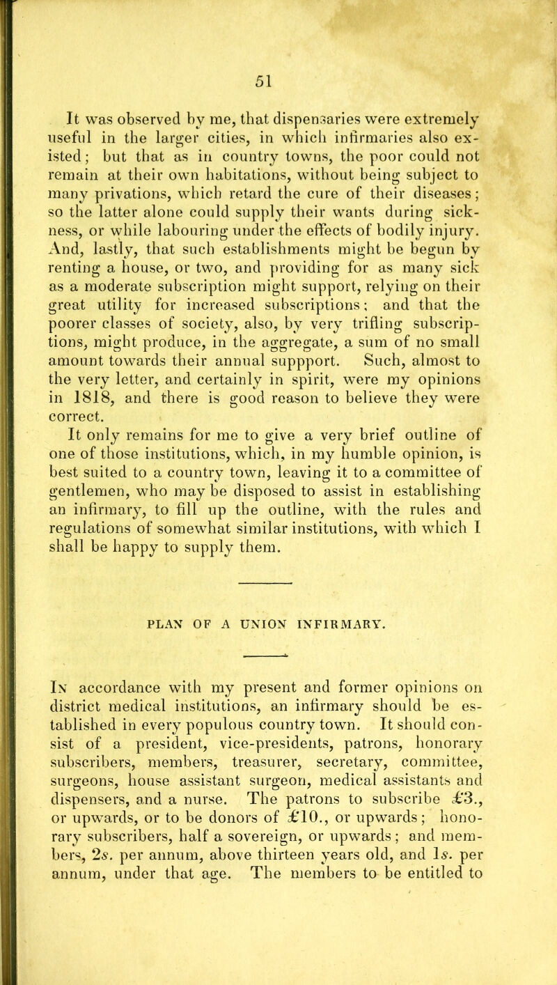 It was observed by me, that dispensaries were extremely useful in the larger cities, in which infirmaries also ex- isted ; but that as in country towns, the poor could not remain at their own habitations, without being subject to many privations, which retard the cure of their diseases; so the latter alone could supply their wants during sick- ness, or while labouring under the effects of bodily injury. And, lastly, that such establishments might be begun by renting a house, or two, and providing for as many sick as a moderate subscription might support, relying on their great utility for increased subscriptions; and that the poorer classes of society, also, by very trifling subscrip- tions, might produce, in the aggregate, a sum of no small amount towards their annual suppport. Such, almost to the very letter, and certainly in spirit, were my opinions in 1818, and there is good reason to believe they were correct. It only remains for me to give a very brief outline of one of those institutions, which, in my humble opinion, is best suited to a country town, leaving it to a committee of gentlemen, who may be disposed to assist in establishing an infirmary, to fill up the outline, with the rules and regulations of somewhat similar institutions, with which I shall be happy to supply them. PLAN OF A UNION INFIRMARY. In accordance with my present and former opinions on district medical institutions, an infirmary should be es- tablished in every7 populous country town. It should con- sist of a president, vice-presidents, patrons, honorary subscribers, members, treasurer, secretary, committee, surgeons, house assistant surgeon, medical assistants and dispensers, and a nurse. The patrons to subscribe £3., or upwards, or to be donors of £10., or upwards; hono- rary subscribers, half a sovereign, or upwards; and mem- bers, 2s. per annum, above thirteen years old, and Is. per annum, under that age. The members to be entitled to