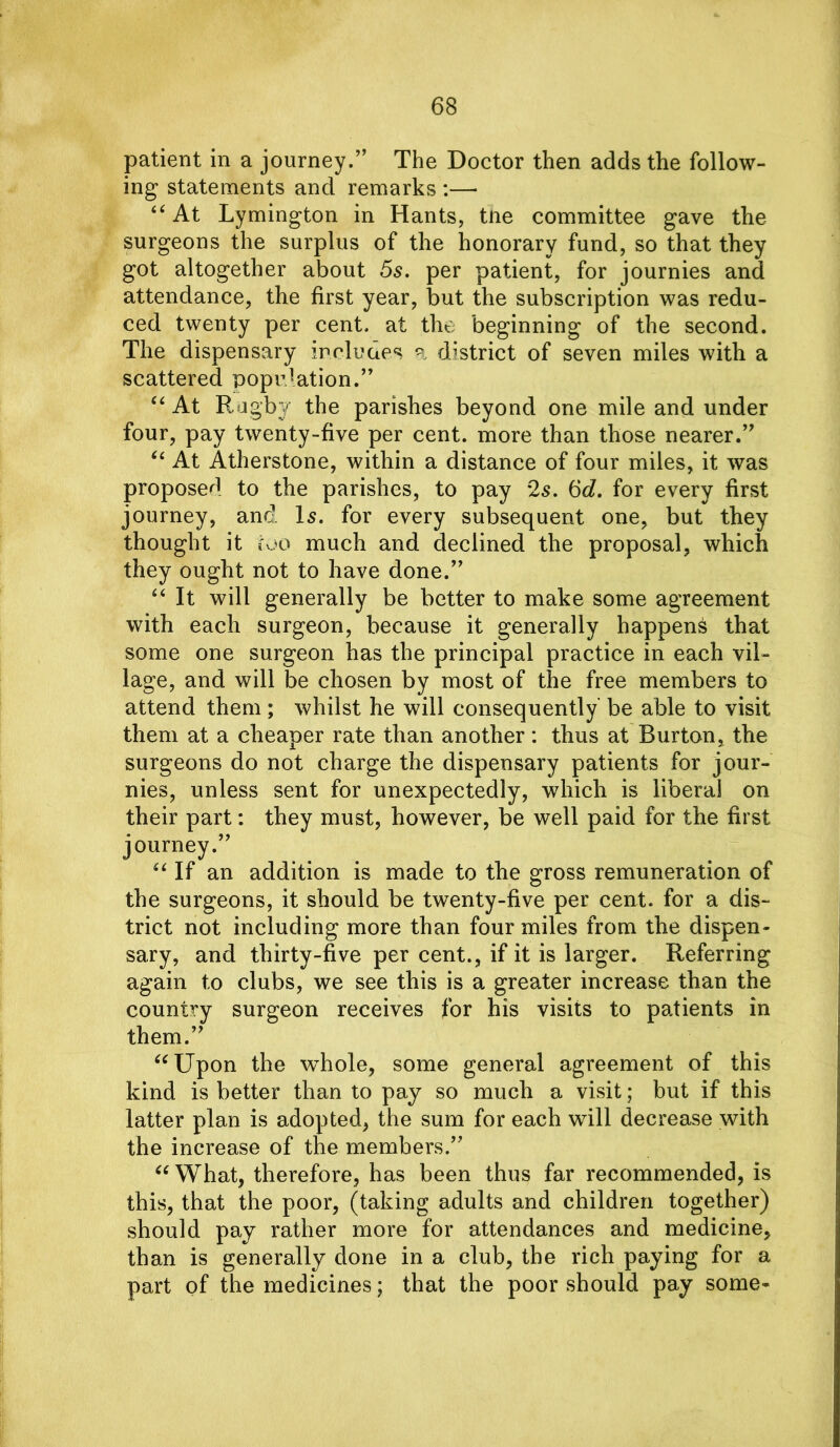 patient in a journey.” The Doctor then adds the follow- ing statements and remarks :— “At Lymington in Hants, tne committee gave the surgeons the surplus of the honorary fund, so that they got altogether about 5s. per patient, for journies and attendance, the first year, but the subscription was redu- ced twenty per cent, at the beginning of the second. The dispensary includes a district of seven miles with a scattered population.” “ At Rugby the parishes beyond one mile and under four, pay twenty-five per cent, more than those nearer.” “ At Atherstone, within a distance of four miles, it was proposed to the parishes, to pay 2s. 6d. for every first journey, and Is. for every subsequent one, but they thought it too much and declined the proposal, which they ought not to have done.” “ It will generally be better to make some agreement with each surgeon, because it generally happens that some one surgeon has the principal practice in each vil- lage, and will be chosen by most of the free members to attend them ; whilst he will consequently' be able to visit them at a cheaper rate than another: thus at Burton, the surgeons do not charge the dispensary patients for jour- nies, unless sent for unexpectedly, which is liberal on their part: they must, however, be well paid for the first journey.” “If an addition is made to the gross remuneration of the surgeons, it should be twenty-five per cent, for a dis- trict not including more than four miles from the dispen- sary, and thirty-five per cent., if it is larger. Referring again to clubs, we see this is a greater increase than the country surgeon receives for his visits to patients in them.” “Upon the whole, some general agreement of this kind is better than to pay so much a visit; but if this latter plan is adopted, the sum for each will decrease with the increase of the members.” “What, therefore, has been thus far recommended, is this, that the poor, (taking adults and children together) should pay rather more for attendances and medicine, than is generally done in a club, the rich paying for a part of the medicines; that the poor should pay some-