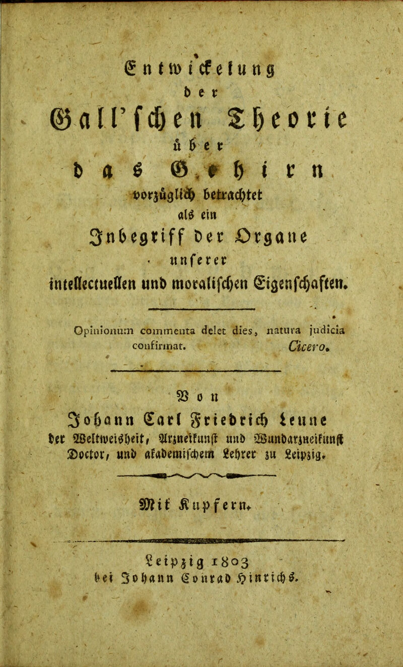 r -. ' . - <£ n t n> s’cf e J u n g ©all’fc&en Sjjeone u fve t b a 6 &, r b t t n fcorjägttäb betrachtet al$ ei« Snfcegtiff Der Organe * unfern imeflectueflen unb motalifcfeen Sigenfdjafteit. Opinionüm commenta delet dies, natura judicia confinnat. Cicero• SS o n 2fo&ann (Earl griebrtclj ietuie Ut SBeltwei^öeitf Ottsnetfunf* unb SanbatjHeifunflt ®octot‘/ unb «fa&emifcpem geörer $u Setpsig, sfflii Tupfern* Setpjig 1803 Ni 3oI)«nn dohtaö $in?icH»