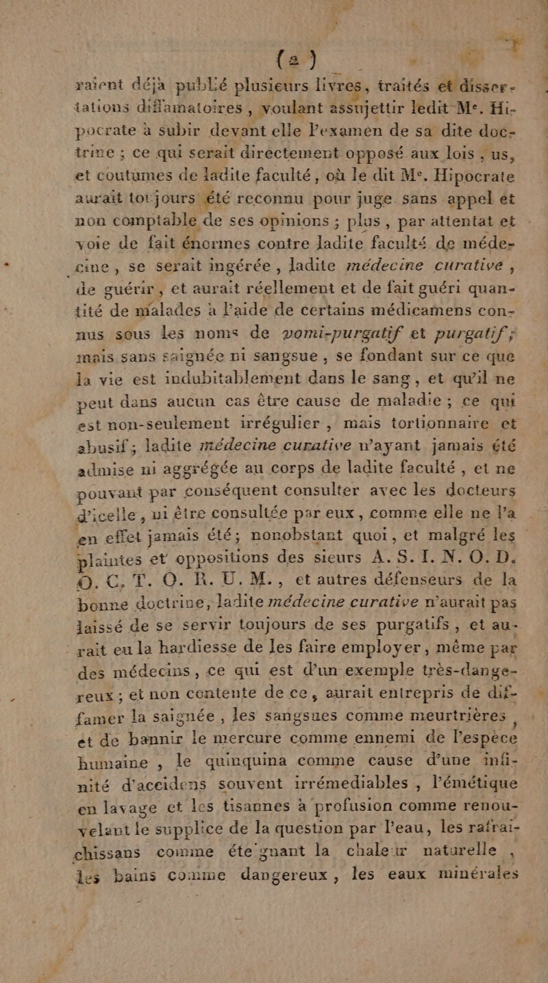 dé (Es, d raient déja publé plusieurs livres, traités etdisser- tations diffamatoires , voulant assujettir ledit Me. Hi- pocrate à subir devant elle Fexamen de sa dite doc- trive ; ce qui serait directement opposé aux lois , us, et coutumes de ladite faculté, où le dit Me. Hipocrate aurait totjours été reconnu pour juge sans appel ét non comptable de ses opinions ; plus, par attentat et voie de fait énormes contre ladite faculté de méde- cine, se serait ingérée , ladite médecine curative, ‘de guérir, et aurait réellement et de fait guéri quan- tité de malades à laide de certains médicamens con- nus sous les noms de vomi-purgatif et purgatif; mais sans saignée ni sangsue , se fondant sur ce que la vie est SATA DEN TES dans le sang, et qu'il ne peut dans aucun cas être cause de maladie; ce qui est non-seulement irrégulier , mais tortionnaire et abusif ; ladite médecine curative wayant jamais été admise ni aggrégée au corps de ladite faculté , et ne pouvant par conséquent consulter avec les docteurs d'icel le, ui être consultée par eux, comme elle ne la en effet jamais été; nonobstant quoi, et malgré les plaintes et oppositions des sieurs À.S.I. N. 0. D. ©. C. T. O. R. U. M., et autres défenseurs de la bonne doctrive, ladite médecine curative n’aurait pas laissé de se servir toujours de ses purgatifs , €t au- ait eu la hardiesse de Jes faire employer, même par des médecins, ce qui est d’un exemple très-dange- reux ; et non contente de ce, aurait entrepris de duf- famer la saignée , les sangsues comme meurtrières ét de bannir le mercure comme ennemi de lentes humaine , le quinquina comme cause d’une inf- nité d'aceidens souvent irrémediables , l’émétique en lavage et les tisannes à profusion comme renou- velant le supplice de la question par l’eau, les rafrai- chissans comme éte gnant la chalew naturelle , les bains Co: me dangereux, les eaux minérales