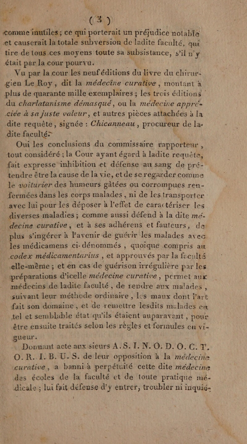 w se (3 ) Comme inutiles ; ce qui porterait un préjudice notable et causerait la totale subversion de ladite faculté, qui tire de tous ces moyens toute sa subsistance, s’il n'y était par la cour pourvu. Vu par la cour les neuf éditions du livre du chirur- gien Le Roy, dit la médecine curative , montant à plus de quarante mille exemplaires ; les Fe éditions du charlatanisme démasqué, ou la médecine appré= &lt;iée à sa juste valeur, et autres pièces attachées à la dite requête, signée : Chicanneau &gt; Procureur de 1a- dite facultér Oui les conclusions du commissaire rapporteur tout considéré ; la Cour ayant égard à ladite requête, fait expresse inhibition et défense au sang de pré- tendre être la cause de la vie, et de se regarder comme le voiturier des humeurs gâtées ou corrompues ren- fermées dans les corps malades , ni de les transporter avec lui pour les déposer à l'effet de caractériser les diverses maladies ; comme aussi défend à la dite mé. decine curative, et à ses adhérens et fauteurs, de plus s'ingérer à Favenir de guérir les malades avec les médicamens ci- dénommés , quoique compris au codex médicamentarius , et approuvés par la feculté elle-même; et en cas de guérison irrégulière par les préparations d'icelle médecine curative, permet aux médecins de ladite faculté , de rendre aux malades ? suivant leur méthode ordipaire , 1cs maux dont Part fait son domaine , et de remettre lesdits mulades en, tel et semblable état qu'ils étaient auparavant , poux être ensuite traités selon les règles et formules en vi- gueur. Dornant acte aux sieurs ÀA.S. I. N. O. D. O.C.T. O.R. I. B. U.S. de leur opposition à la médecine curative, a banni à perpétuité cette dite médecine des écoles de la faculté et de toute pratique mé- dicale ; lui fait défense d’ÿ entrer, troubler ni inquié- :