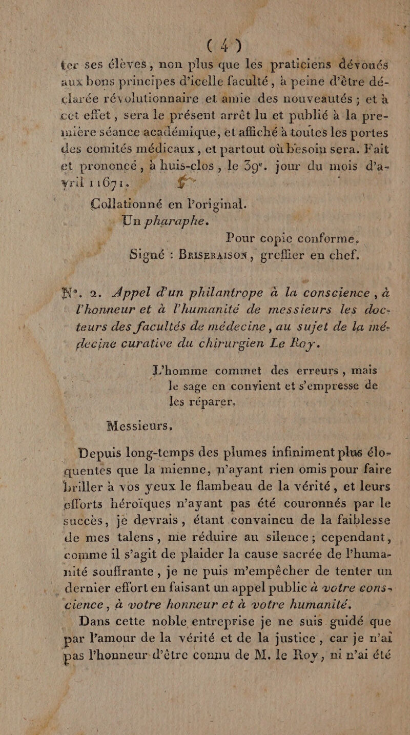 RH ier ses élèves, non plus que les praticiens dévoués aux bons principes d’icelle faculté, à peiné d’être dé- clarée révolutionnaire et amie des nouveautés ; et à cet effet, sera le présent arrêt lu et publié à la pre- iière séance académique, et affiché à toutes les portes des comités médicaux, et partout où besoin sera. Fait et pr ononcé , E'huis-clés , Le 39°. jour du mois d’a- wril 11071; LA ‘40 Collationné en l’original. » Un pharaphe. Pour copie conforme, Signé : BriseraisoN, greflier en chef. N°. ». Appel d’un philantrope à la conscience , à l'honneur et à l'humanité de messieurs les doc- teurs des facultés de médecine, au sujet de la mé- decine curative du chirurgien Le Roy. L'homme commet des erreurs , mais Je sage en convient et s'empresse de les réparer. Messieurs, Depuis long-temps des plumes infiniment plus élo- quentes que la mienne, n'ayant rien omis pour faire briller à vos yeux le flambeau de la vérité, et leurs efforts héroïques n’ayant pas été couronnés par le succès, je devrais, étant convaincu de la faiblesse de mes talens, nie réduire au silence; cependant, comme il s’agit de plaider la cause sacrée de l’huma- nité souffrante , je ne puis m'empêcher de tenter un dernier effort en faisant un appel public 4 votre cons: cience , à votre honneur et à votre humanité. Dans cette noble entreprise je ne suis guidé que sar l'amour de la vérité et de la justice, car je n'ai pas l'honneur d’être connu de M. le Roy, ni n’ai été