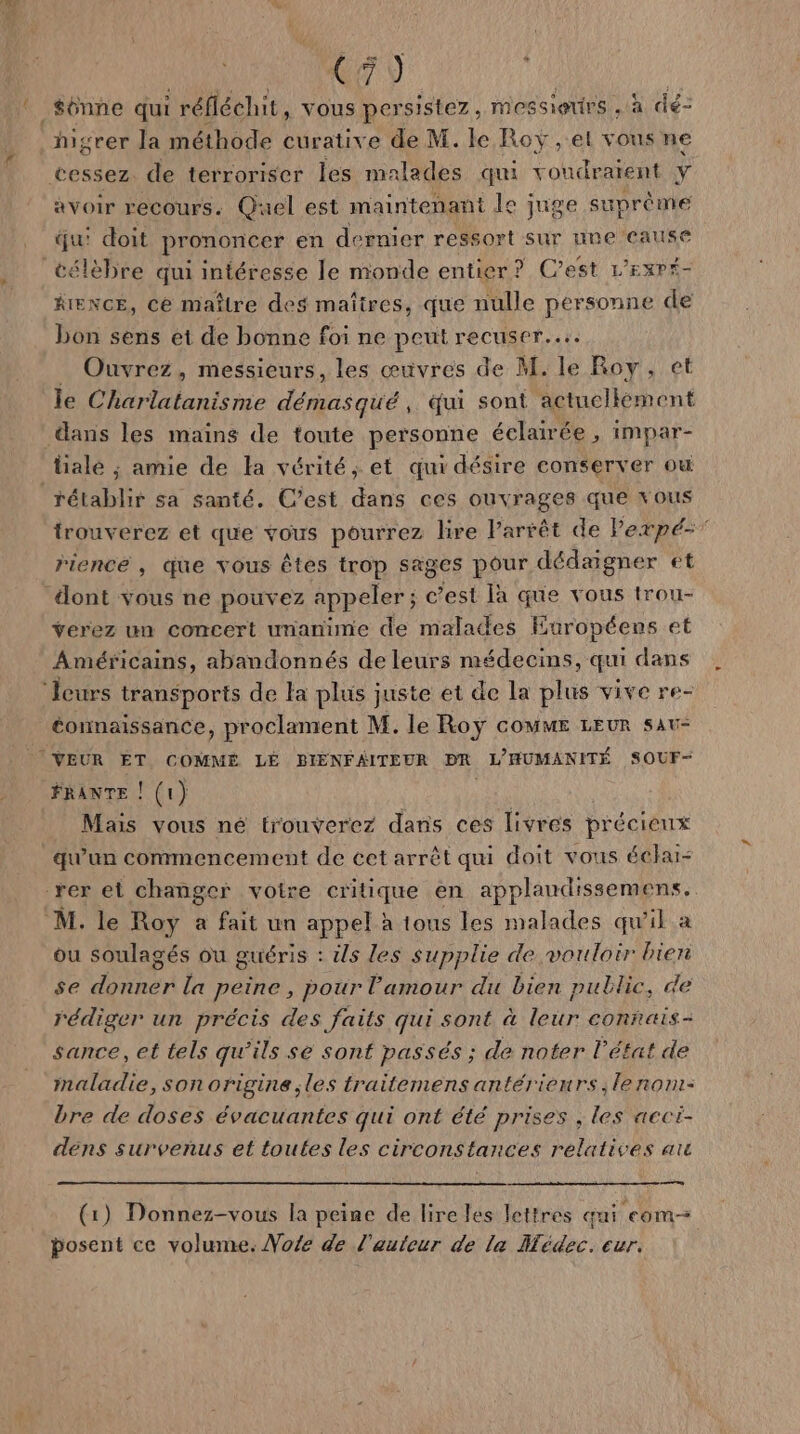 (A9 higrer la méthode curative de M. le Roy , el vous ne avoir recours. Quel est maintenant le juge suprème qui doit prononcer en dernier ressort sur une cause RIENCE, ce maître des maîires, que nulle personne de bon sens et de bonne foi ne peut recuser... Ouvrez, messieurs, les œuvres de M. le Roy, le Charlatanisme date qui sont der dans les mains de toute personne éclairée , impar- lialé ; amie de la vérité, et qui désire conserver ou tétablir sa santé. C’est dans ces ouvrages que vous trouverez et que vous pourrez lire Parrêt de Pexpé- riencé , que vous êtes trop sages pour dédaigner et verez un concert unanime de malades Européens et Américains, abandonnés de leurs mé édecins, qui dans éonnaissance, proclament M. le Roy coMME LEUR sau- FRANTE ! (1} Mais vous né trouverez dans ces livres précieux qu'un commencement de cet arrêt qui doit vous éclai- ou soulagés ou guéris : ils les supplie de vouloir bien se Lier la peine , pour l'amour du bien public, de rédiger un précis des faits qui sont à leur connais- sance, et tels qu'ils sé sont passés ; de noter l'état de maladie, son origine les traitemens antérieurs, le nom- bre de doses évacuantes qui ont été prises , les acci- dens survenus et toutes les circonstances relatives ac rs (1) Donnez-vous la peine de lire les lettres qui com posent ce volume. Vote de l'auteur de la Hédec. cur.