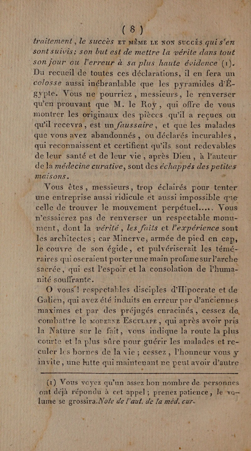 traitement, le Succès T MÊME LE NON succÈs qui s’en Son jour où l'erreur à sa plus haute évidence (1). Du recueil de toutes ces déclarations, il en fera un colosse aussi inébranlable que les pyramides d'É- gypte. Vous ne pourriez, messieurs, le renverser qu'en prouvant que M. le Roÿ, qui offre de vous montrer les originaux des pièces qu’il a reçues où qu'il recevra, est un faussaire, et que les malades que vous avez abandonnés, ou déclarés incurables, qui reconnaissent et certifient qu'ils sont redevables de leur santé et de leur vie, après Dieu, à l’auteur de la médecine curative, sont des échappés des petites maisons. ; x Vous êtes, messieurs, trop éclairés pour tenter une entreprise aussi ridicule et aussi impossible qe celle de trouver le mouvement perpétuel... Vous messaicrez pas de renverser un respectable monu- ment, dont la vérité, les faits et l'expérience sont les architectes ; car Minerve, armée de pied en cap, le couvre de son égide, et pulvériserait les témé- raires qui oseraient porter une main profane sur l’arche sacrée, qui est l’espoir et la consolation de lhuma- rité souffrante. Galien, qui avez été Imduits en erreur par d’anciennes maximes et par des préjugés enracinés, cessez de, combattre le morerxe Escurare, qui après avoir pris la Nature sur le fait, vous indique la route la plus courte et la plus sûre pour guérir les malades et re- culer les bornes de la vie; cessez , l’honneur vous y invite, une }utte qui maintenant ne peut avoir d’autre (1) Vous voyez qu’un assez bon nombre de personnes ont déjà répondu à cet appel; prenez patience, le va lume se grossira.Vofe de l'aut. de la méd. cur.