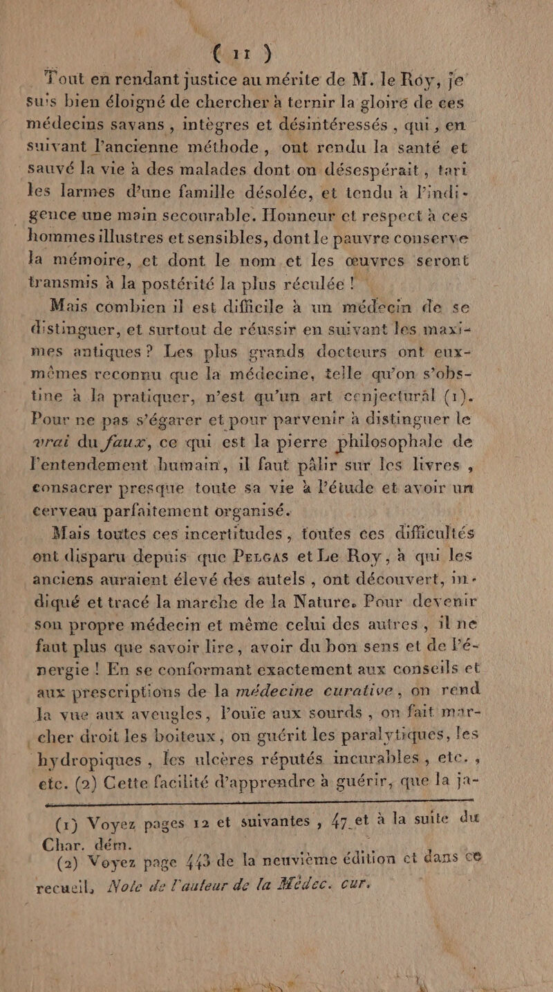 Cr) Tout en rendant justice au mérite de M. le Roy, je su's bien éloigné de chercher à ternir la gloiré de ces médecins Savans , intègres et désintéressés , qui, en suivant l’ancienne méthode , ont rendu la santé et sauvé la vie à des malades dont on désespérait, tari les larmes d’une famille désolée, et tendu à l'indi- . gence une main secourable. Honneur et respect à ces hommesillustres et sensibles, dont le pauvre conserve la mémoire, et dont le nom et les œuvres seront transmis à la postérité la plus réculée ! Mais combien il est difficile à un médecin de se distinguer, et surtout de réussir en suivant les maxi- mes antiques ? Les plus grands docteurs ont eux- mêmes reconnu que la médecine, telle qu’on s’obs- tüne à Ja pratiquer, n’est qu’un art cenjectural (1). Pour ne pas s’égarer et pour parvenir à distinguer le vrai du faux, ce qui est la pierre philosophale de Pentendement humain, il faut pâhir sur les livres , consacrer presque toute sa vie à l’étude et avoir un cerveau parfaitement organisé. Mais toutes ces incertitudes, toutes ces difficultés ont disparu depuis que Przcas et Le Roy, à qui les anciens auraient élevé des autels , ont découvert, in- diqué et tracé la marche de la Nature. Pour devenir son propre médecin et mème celui des autres, ilne faut plus que savoir lire, avoir du bon sens et de Pé- nergie ! En se conformant exactement aux conseils et aux prescriptions de la médecine curative, on rend a vue aux aveugles, l’ouïe aux sourds ; on fait mar- . cher droit les boiteux, on guérit les paralytiques, les bhydropiques , les ulcères réputés imcurables , etc. , etc. (2) Cette facilité d'apprendre à guérir, que la ja- SRE EE AO OL à (1) Voyez pages 12 et suivantes , 47 et à la suite du Char. dém. (2) Voyez page 443 de la neuvième ar et dans ce recueil, Morte de l'auteur de la Medec. cur. L. hd LRO NE # * V (A1