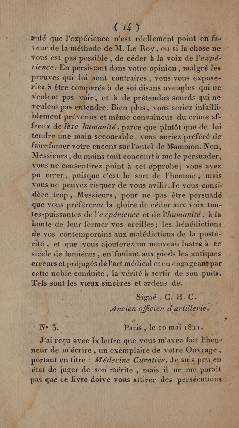 anté que l'expérience n’est réellement point en fx veur de la méthode de M. Le Roy, ou si la chose ne Vous est pas possible , de céder à la voix de l'expé- rience: En persistant dans votre opinion, malgré les preuves qui li sont contraires , vous vous expose- riez à être comparés à de soi disans aveugles qui ne veulent pas voir, et à de prétendus sourds qui ne veulent pas entendre. Bien plus, vous’seriez imfailli- blement prévenus et même convaincus du crime af- freux de lèse humanité , parce que plutôt que de lui tendre une main secourable, vons auriez préféré de faire fumer votre encens sur l'autel de Mammon. Non, Messieurs , du moins tout éoncourt à me le persuader, Vous ne consentirez point a cet oppr obe; vous avez pu errer, puisque c’est le sort de l’homme, mais - Yous ne pouvez risquer de vous avilir.Je vous consi- dère trop, Messieurs, pour ne pas être persuadé que vous préférerez la gloire de céder aux voix tou- tes-puissantes de l'expérience et de l'humanité, à la honte de leur fermer vos oreilles; les bénédictions de vos contemporains aux malédictions de la posté- rité , et que vous ajouterez un nouveau lustre à ee siècle de lumiéres , en foulant aux picæls les antiques erreurs et préjugés de l’art médical eten engageantpar cette noble conduite , la vérité à sortir de son puits. Tels sont les vœux sincères et ardens de. Signé : C. H. C. Ancien officier d'artillerie. De Paris ; le 10 mai 18921, J'ai reçu avec la lettre que vous n'avez fait l'hon- neur de m'écrire , un exemplaire de votre Ouvrage, portant en titre : Médecine Curative. Je suis peu en état de juger de son mérite , mais il ne me paraît pas que ce livre doive vous attirer des persécutions