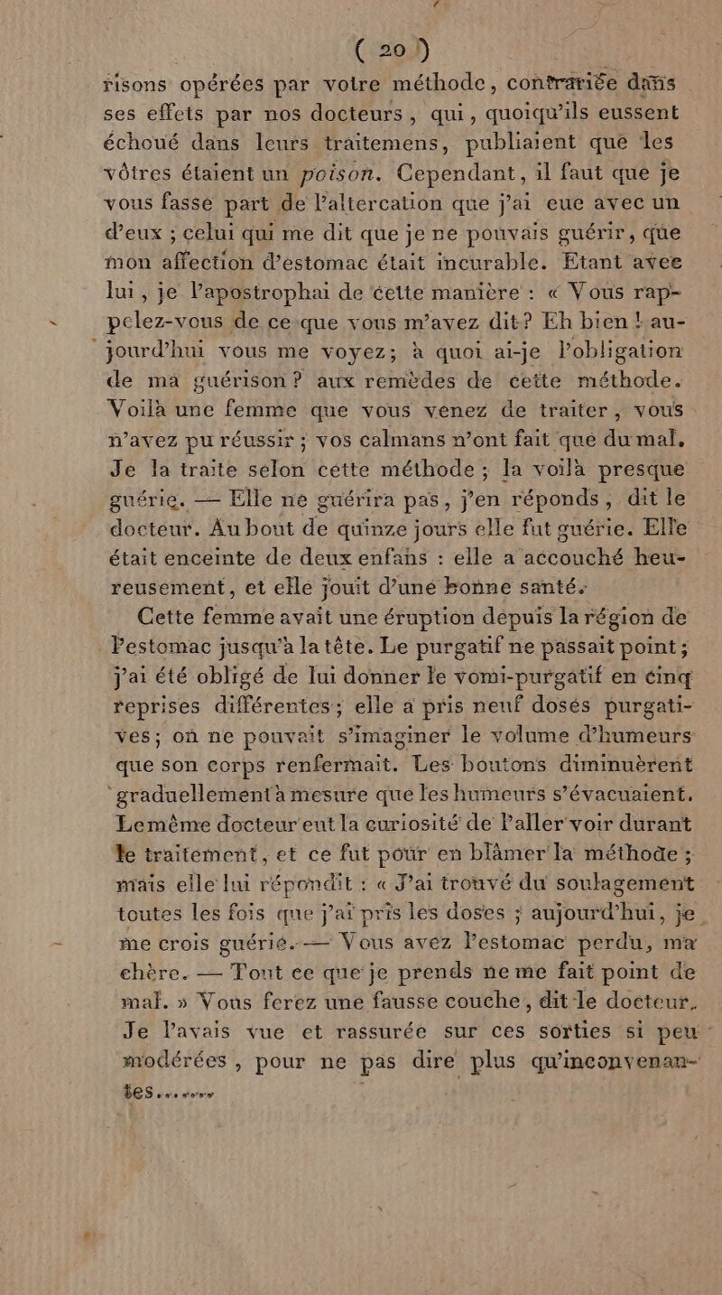 risons opérées par votre méthode, contrariée dimis ses effets par nos docteurs, qui, quoiqu’ils eussent échoué dans leurs traitemens, publiaient que les vôtres étaient un poison. Cependant, il faut que je vous fasse part de l’'altercation que j'ai eue avec un d’eux ; celui qui me dit que je re pouvais guérir, que mon affection d'estomac était incurable. Etant avee lui, je l’apostrophai de éette manière : « Vous rap- pclez-vous de ce-que vous m’avez dit? Eh bien !au- jourd’hui vous me voyez; à quoi ai-je lobligation de ma guérison? aux remèdes de cette méthode. Voila une femme que vous venez de traiter, vous mavez pu réussir ; vos Calmans n’ont fait que du mal. Je la traite selon cétte méthode ; la voilà presque guérie. — Elle ne guérira pas, j’en réponds, dit le docteur. Au bout LÉ quinze jours elle fut guérie. Elle était enceinte de deux enfans : elle a act beu- reusement, et elle jouit d’uné bonne santé. Cette femme avait une éruption dépuis la région de . Pestomac jusqu’à la tête. Le purgatif ne passait point ; j'ai été obligé de lui donner le vomi-purgatif en éinq reprises différentes; elle a pris neuf dosés purgati- ves; où ne pouvait s’imaginer le volume d’humeurs que son corps renfermait. Les boutons diminuèrent ‘graduellement mesure que les humeurs s’évacuaient, Lemême docteur'eut la curiosité de Paller'voir durant le traitement, et ce fut pour en blâmer la méthoûe ; mais elle lui Ferre : « J’ai trouvé du soulagement toutes les fois que j’aï pris les doses ; atout half je. me crois guérié.— Vous avez Pestomac perdu, mx chère. — Tout ce que je prends ne me fait point de mal. » Vous ferez une fausse couche, dit le doéteur. Je Pavais vue et rassurée sur ces sorties si peu: modérées , pour ne pas dire plus qu'inconvenan- DES... ose \