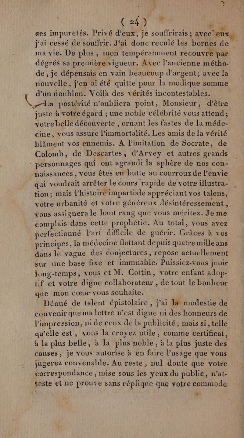 | (2497 8 k ; ù . . JEU so: ses impuretés. Privé d’eux, je souffrirais ; avec eux, j'ai cessé de souffrir. J’ai donc reculé les borne de ma vie. De plus , mon tempéramment recouvre par dégrés sa première vigueur. Avec l’ancienne métho- de, je dépensais en vain beaucoup d’argent; avec la nouvelle, j’en ai été quitte pour la modique somme ’un doublon. Voilà des vérités imcontestables. postérité n’oubliera point, Monsieur, d’être juste à votre égard ; une noble célébrité vous attend; votre belle découverte , ornant les fastes de la méde- cine, vous assure l’immortalité. Les amis de la vérité blâment vos ennemis. À l’imitation de Socrate, de Colomb, de Descartes, d’Arvey et autres grands : personnages qui ont agrandi la sphère de nos con- naissances , vous êtes en butte au courrouxde l’envie qui voudrait arrêter le cours rapide de votre illustra- tion; mais l’histoirc'impartiale appréciant vos talens, votre urbanité et votre généreux désintéressement , vous assignera le haut rang que vous méritez. Je me complais dans cette prophétie. Au total, vous avez perfectionné Part difficile de guérir. Grâces à vos pr mcipes, la médecine flottant déubts quatre mille ans dans le vague des conjectures , repose actuellement sur une base fixe et immuable. Puissiez-vous jouir long-temps, vous et M. Cottin, votre enfant adop- tif et votre digne collaborateur , de tout Le bonheur que mon cœur vous souhaite. . Dénué de talent épistolairé, j’ai 1&amp; modestie de convenir que ma lettre n’est digne ni des honneurs de impression, ni de ceux de la publicité; mais si, telle qwelle est, vous la croyez utile, comme cerüficat, à la plus belle, à la plus noble, à la plus juste des causes, je vous autorise à en faire l’usage que vous jugerez convenable. Au reste, nul doute que votre correspondance, mise sous les yeux du public, n’at- teste et ne prouve sans réplique que votre commode LAS