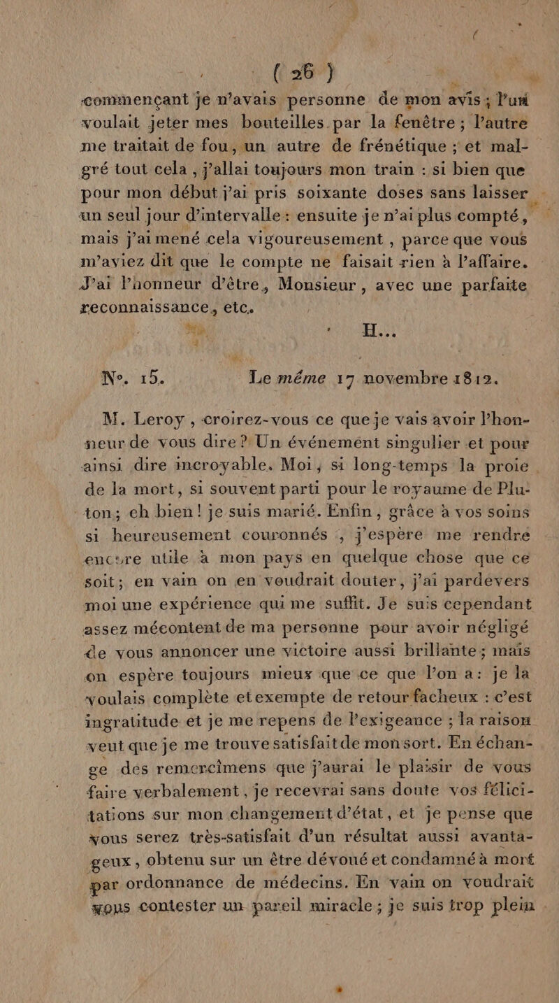 commençant jé n'avais personne de mon avis ; Pur voulait jeter mes bouteilles par la fenêtre ; l’autre me traitait de fou, un autre de frénétique ; et mal- gré tout cela , j’allai toujours mon train : si bien que pour mon début jai pris soixante doses sans laisser un seul jour d'intervalle: ensuite je n’ai plus compté, mais jai mené cela vigoureusement , parce que vous n’aviez dit que le compte ne faisait rien à l’affaire. J’ai Paonneur d’être, Monsieur, avec une parfaite reconnaissance, etc. | Ye. Et 4 Ne. 15. Le méme 17 novembre 1812. M. Leroy , croirez-vous ce que je vais avoir l’hon- neur de vous dire ? Un événement singulier et pour ainsi dire incroyable, Moi, si long-temps la proie de la mort, si souvent parti pour le royaume de Plu- ton; eh bien! je suis marié. Enfin, grâce à vos soins si heureusement couronnés , j'espère me rendre encure utile à mon pays en quelque chose que ce soit; en vain on en voudrait douter, j'ai pardevers moi une expérience qui me suffit. Je suis cependant assez méeontent de ma personne pour avoir négligé de vous annoncer une victoire aussi brillante; maïs on espère toujours mieux que ce que l’on a: je la voulais complète etexempte de retourfacheux : c’est ingratitude et je me repens de lPexigeance ; la raison veut que je me trouve satisfait de monsort. En échan- ge des remercimens que j'aurai le plaisir de vous faire verbalement , je recevrai sans doute vos félici- tations sur mon changement d'état, et je pense que vous serez très-satisfait d’un résultat aussi avanta- geux ; obtenu sur un être dévoué et condamné à mort par ordonnance de médecins. En vain on voudrait mous contester un pareil miracle ; je suis trop plein |