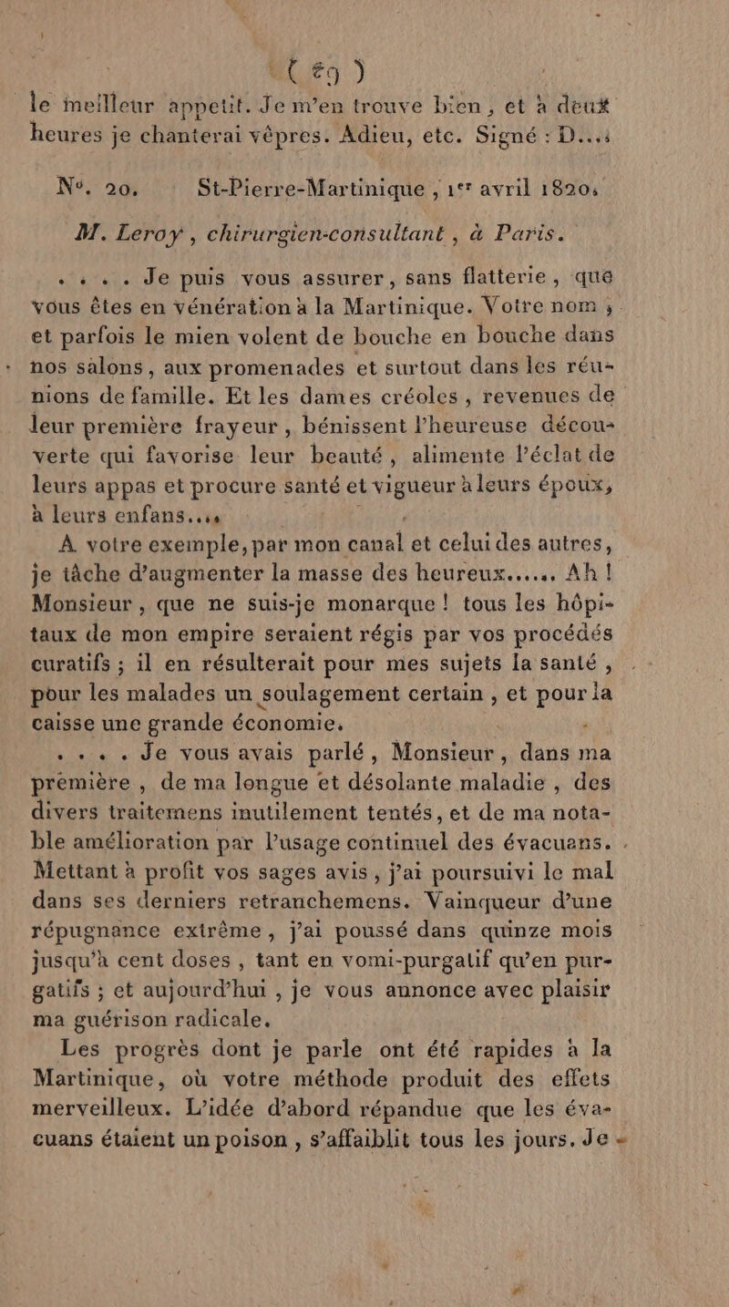 le meilleur appetit. Je m’en trouve b: en, et à deu# heures ; je chéntdr ai vêpres. Adieu, etc. Signé : D... Ns, 20. St-Pierre-Martinique , 1°° avril 18204 M. Leroy, chirurgien-consultant , à Paris. +: . . Je puis vous assurer, sans flatterie , que vous êtes en vénération à la Martinique. Votre nom ;. et parfois le mien volent de bouche en bouche dans nos salons, aux promenades et surtout dans les réu- nions de famille. Et les dames créoles , revenues de leur première frayeur , bénissent l’heureuse décou- verte qui favorise leur beauté, alimente l’éclat de leurs appas et procure santé et vigueur à leurs époux, à leurs enfans..ss À votre exemple, par mon 1 et celui des autres, je tâche d’augmenter la masse des heureux... Ah! Monsieur , que ne suis-je monarque ! tous les hôpi- taux de mon empire seraient régis par vos procédés curatifs ; il en résulterait pour mes sujets la santé, pour les malades un soulagement certain , et pour la caisse une grande économie. |  . «+. . Je vous avais parlé, Monsieur, dans ma première , de ma longue et désolante maladie , des divers traitemens inutilement tentés, et de ma nota- ble amélioration par l'usage continuel des évacuens. . Mettant à profit vos sages avis, j’ai poursuivi le mal dans ses derniers retranchemens. Vainqueur d’une répugnance extrême, j'ai poussé dans quinze mois jusqu’à cent doses , tant en vomi-purgalif qu'en pur- gatifs ; et aujourd’hui , je vous annonce avec plaisir ma guérison radicale. Les progrès dont je parle ont été rapides à la Martinique, où votre méthode produit des effets merveilleux. L'idée d’abord répandue que les éva- cuans étaient un poison , s’affaiblit tous Les jours. de «