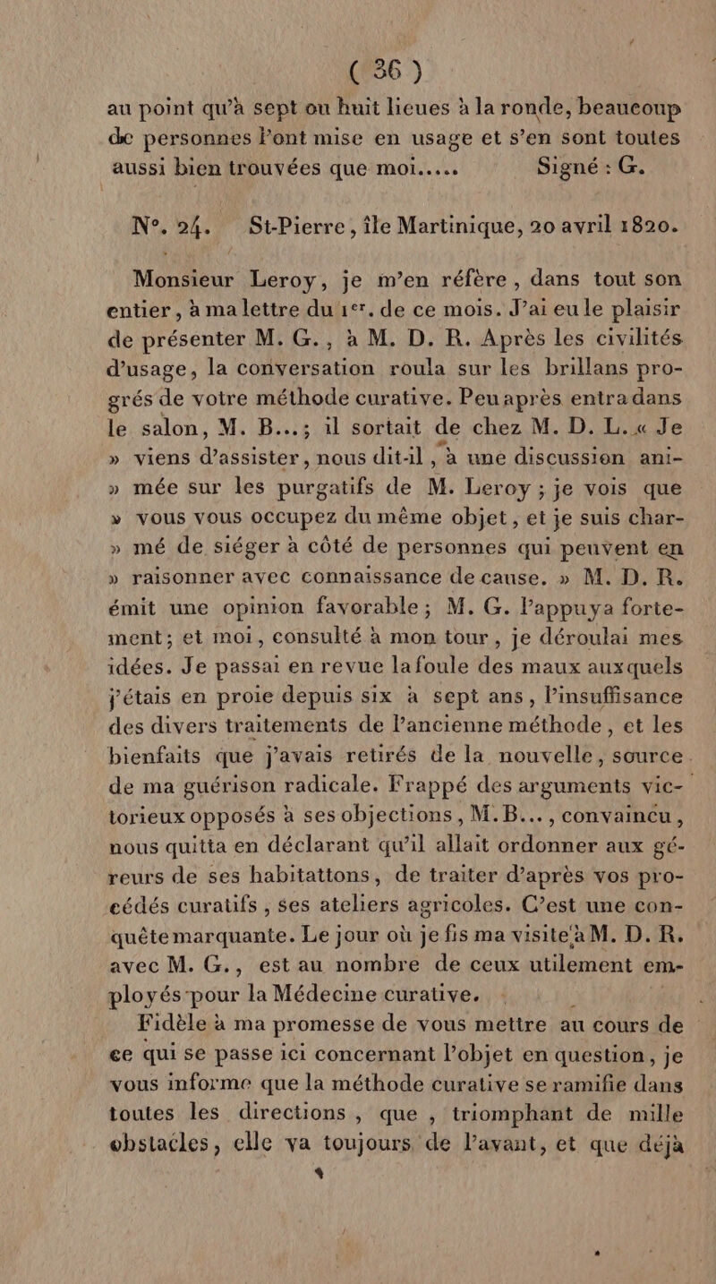 au point qu'à sept ou huit lieues à la ronde, beaucoup de personnes Font mise en usage et s’en sont toutes P 5 aussi bien trouvées que mor... Signé : G. N°. 24. St-Pierre, île Martinique, 20 avril 1820. Monsieur Leroy, je m’en réfère , dans tout son entier , à ma lettre du tte de ce mois. J’ai eu le plaisir de présenter M, G., à M. D. R. Après les civilités d'usage, la conversation roula sur les brillans pro- grés de votre méthode curative. Peu après entra dans le salon, M. B...; il sortait de chez M. D. L.x« Je » viens d'assister, nous ditil, à une discussion ani- » mée sur les purgatifs de M. Leroy ; je vois que » vous vous occupez du même objet, et je suis char- » mé de siéger à côté de personnes qui peuvent en » raisonner avec connaissance de cause. » M. D. R. émit une opinion favorable; M. G. l’appuya forte- ment; et moi, consulté à mon tour, je déroulai mes idées. Je passai en revue lafoule des maux auxquels j'étais en proie depuis six à sept ans, insuffisance des divers traitements de Pancienne A et les bienfaits que j'avais retirés de la nouvelle, source. de ma guérison radicale. Frappé des arguments vie- torieux opposés à ses objections, M.B..., convaincu, nous quitta en déclarant qw’il allait ordonner aux gé- reurs de ses habitattons, de traiter d’après vos pro- cédés curaüfs , ses ateliers agricoles. C’est une con- quête marquante. Le jour où je fis ma visite a M. D.R, avec M. G., est au nombre de ceux utilement em- ployés-pour la Médecine curative. Fidèle à ma promesse de vous mettre au cours de ce qui se passe ici concernant l’objet en question, je vous informe que la méthode curative se ramifie dans toutes les directions , que , triomphant de mille obstacles, elle va toujours de l’avant, et que déjà 4