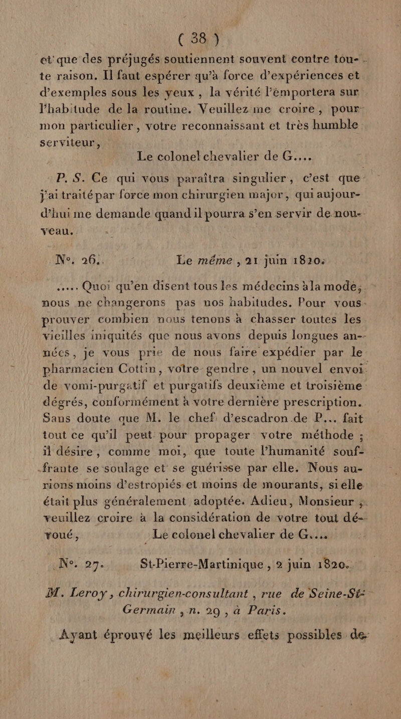 et que des préjugés soutiennent souvent contre tou- - te raison. Il faut espérer qu’à force d'expériences et d'exemples sous les yeux, la vérité l’émportera sur l'habitude de la routine. Veuillez me croire, pour: mon particulier, votre reconnaissant et très humble serviteur, Le colonel chevalier de G.... P. S. Ce qui vous paraîtra singulier, c’est que j'ai traité par force mon chirurgien major, quiaujour- d’hui me demande quand ilpourra s’en servir de nou- veau. Ne; 26.. Le méme , 21 juim 1820: .……. Quoi qu’en disent tous les médecins àla mode, mous ne changerons pas nos habitudes. Pour vous- prouver combien nous tenons à chasser toutes les vieilles iniquités que nous avons depuis longues an-- nées, je vous prie de nous faire expédier par le pharmacien Cottin, votre gendre , un nouvel envoi. de vomi-purgatif et purgatifs deuxième et troisième dégrés, conformément à votre dernière prescription. Sans doute que M. le chef: d’escadron.de P... fait tout ce qu'il peut pour propager votre méthode ; il désire, comme moi, que toute l’humanité souf- -frante se soulage et se guérisse par elle. Nous au- rions moins d’estropiés et moins de mourants, sielle était plus généralement adoptée. Adieu, Monsieur ; veuillez croire à la considération de votre tout dé-- voué, Le colonel chevalier de G.... die pr: St-Pierre-Martinique , 2 juin 1820. BT. Leroy, chirurgien-consultant , rue de Seine-St: Germain ,n. 29 , à Paris. Ayant éprouvé les meilleurs effets possibles de-