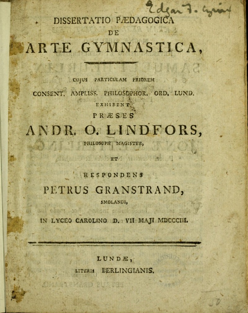 DISSERTATIO P^EDAGOGICA DE ARTE GYMNASTICA, CUJUS PARTICULAM PRIOREM CONSENT. AMPLISS. PHILOSOPHOR. ORD, LUND. tt J t +* EXH1REN Ty PRAESES ANDR. O. LINDFORS, PH1LOSOPH MAGISTER, ' ET ^ ' RESPONDENS PETRUS GRANSTRAND, SMOLANEI, XN LYCEO CAROLINO D. VII MAJI MDCCCIII. — - — . . i .... ,..-^,1..-, HJNDfi, UTERI* EERLINGIANIS.