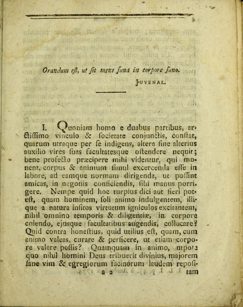 ,/v. Orandum ejl, ut Jit mens fana in corpore fano. J*U V E N A L. I. Quoniam homo e duabus partibus, ar« Qiflimo vinculo & focietate conjungis, confiat, quarum utraque per fe indigens, altera fine alterius auxilio vires fuas facultatesque offendere nequit; bene profeflo prtecipere mihi videntur, qui mo- nent, corpus & animum fitnnl excercenda effe in labore, ad eamque nonnam dirigenda, ut poffint amicas, in negotiis conficiendis, fibi manus porri- gere. Nempe quid hoc turpius dici aut fieri pot- eft, quam hominem, foli animo indulgentem, illi* que a natura infitos virtutum igniculos excitantem, nihil omnino temporis & diligentis, in corpore coiendo, ejusque facultatibus augendis, collocare? Quid contra honeftius, quid utilius ;e(f, quam, cum animo valeas, curare & perficere, ut etiam corpo- re valere pofiis? Quamquam in animo, utpotj quo nihil homini Deus tribuerit divinius, majorem lane vim & egregiorum facinorum laudem repofi-