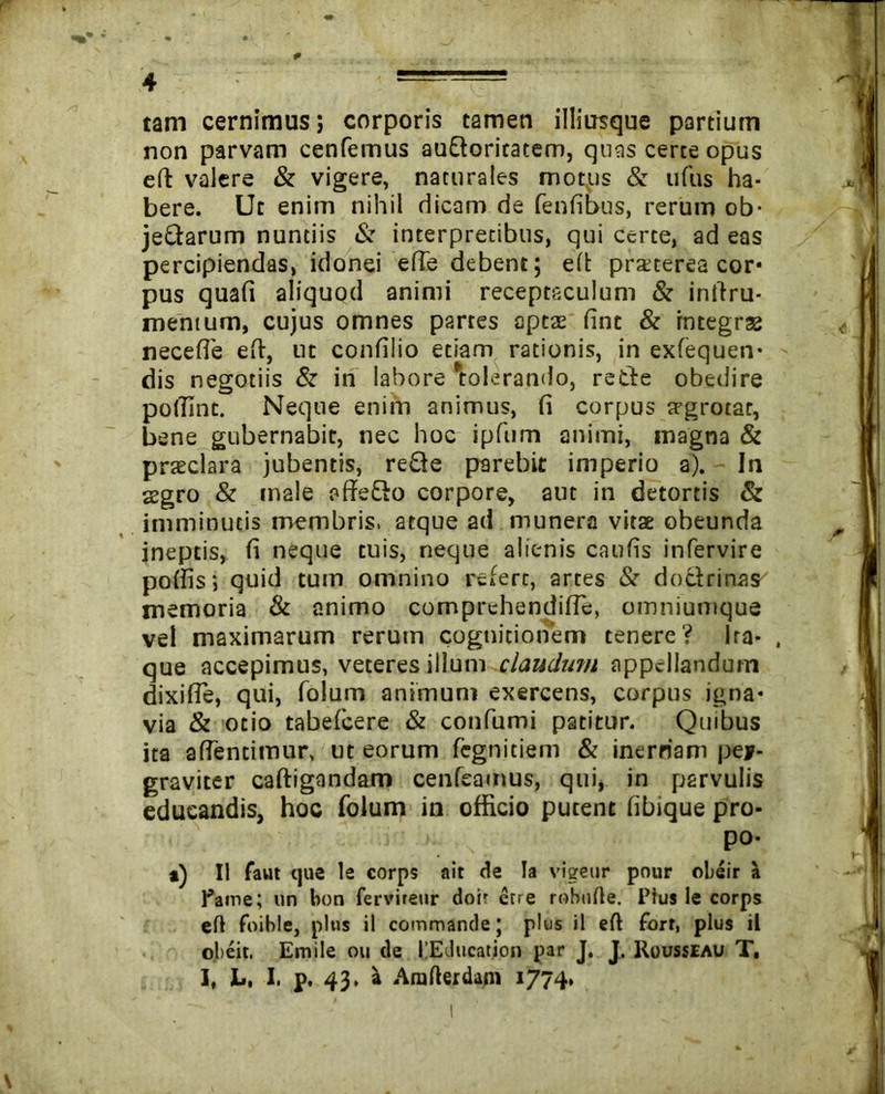 p 4 tam cernimus; corporis tamen illiusque partium non parvam cenfemus auEtoritatem, quas certe opus eft valere & vigere, naturales motps & tifIis ha- bere. Ut enim nihil dicam de fenfibus, rerum ob- jeQarum nuntiis & interpretibus, qui certe, ad eas percipiendas, idonei efie debent; eft praterea cor* pus quafi aliquod animi receptaculum & inftru- mentum, cujus omnes partes aptae fint & integrae necefle eft, ut confilio etiam rationis, in exfequen- dis negotiis & in labore 'tolerando, reifte obedire pollint. Neque enim animus, fi corpus trgrotat, bene gubernabit, nec hoc ipfum animi, magna & praeclara jubentis, re£ie parebit imperio a). In aegro & male affe&o corpore, aut in detortis & imminutis membris, atque ad munera vitae obeunda ineptis, fi neque tuis, neque alienis caufis infervire poftis; quid tum omnino refert, artes & doctrinas memoria & animo comprehendifle, omniunique vel maximarum rerum cognitionem tenere? Ira- . que accepimus, veteres illum claudum appellandum dixifle, qui, folum animum exercens, corpus igna- via & otio tabefcere & confumi patitur. Quibus ita aftentimur, ut eorum fegnitiem & inerriam pey- graviter caftigandam cenfeamus, qui, in parvulis educandis, hoc folum in officio putent fibique pro- po- *) II faut tjue le corps ait de Ia vigear pour obeir a fame; un bon fervireur doir etre robnfte. Ptus le corps eft foible, plus il commande; plus il eft fort, plus il olieit. Emile ou de 1’EJucation par J. J. Rousseau T, I, L, I. p. 43. a Arafterdam 1774. l