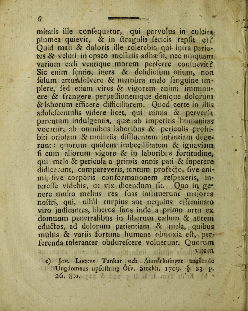initatis ille confequetur, qui parvulus in culcita plumea quievit, & in ftragulis fericis repfit c)? Quid mali & doloris ille tolerabit, qui intra parie- tes & veluti in opaco mollitiis adhaiic, nec umqusm varium cadi ventique morem perferre confuevit? Sic enim fentio, iners & defidiofum otium, non folum artu$M~olvere & membra malo fanguine itn* plere, fed etiam vires & vigorem animi imminu- ere & frangere, perpeffionemque denique dolorum & laborum efficere difficiliorem. Quod certe in iliis adolefcentulis videre licet, qui nimia & perverfa parentum indulgentia, quae ab imperitis 'humanitas vocatur, ab omnibus laboribus & periculis prohi- biti otiofam & mollitiis diffluentem infantiam dege- runt : quorum quidem imbecillitatem & ignaviam fi cum aliorum vigore & in laboribus fortitudine, qui mala & pericula a primis annis pati & fuperare didicerunt, comparaveris, tantum profeSto, five ani- mi, (ive corporis conformationem refpexeris, in- tereffe videbis, ut vix dicendum fit. Quo in ge- nere multo melius res fuas indituerunc majores noftri, qui, nihil turpius aut nequius effeminato viro judicantes, liberos fuos inde a primo ortu ex domuum penetralibus in liberum cadum & aerem eduftos, ad dolorum patientiam & mala, quibus multis & variis fortuna humana obnoxia eft, per- ferenda toleranter obdurefeere voluerunt. Quorum vitam c) Joh. Lockes TanUar och AnmXrkuingar ang§endc Ungdomsns upfoilriiig Otv. Stocldi. 1709. § 23 p. 26. S:o. -.ii ■