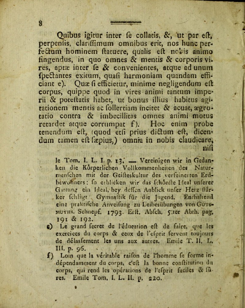 Quibus igitur inter Cq collatis, &, ut par eft, perpenlis, clariffimum omnibus erit, nos hunc per- fe&um hominem ftatuere, qualis eft notis animo tingendus, in quo omnes & mentis & corporis vi- res, aptae inter fe & convenientes, atque ad unum fpeStantes exitum, quafi harmoniam quandam effi- ciant e). Quae fi efficietur, minime negligendum eft corpus, quippe quod in vires animi tantum impe- rii & poteftatis habet, ut bonus illius habitus agi- tationem mentis ac follertiam incitet & acuat, aegro- tatio contra & imbecillitas omnes animi motus retardet atque corrumpat f). Hoc enim probe tenendum eft, (quod etfi prius diftum eft, dicen- dum tamen eft faspius,) omnra in nobis claudicare, nifi le Tom. I. L. I. p. 13.’ __ Vereinigen wir in Gedan* ken die Korperlichen Vollkommenheiien des Natur- nienfchen mit der Geifteskultur des verfeineiren Erd- bewobners: fo erhlicken wir das fchonfte Ideal unferer Girtung ein Ideal, bey deftcn Anblick unfer Herz (lir- ker fchlagt Gymnaftik fur die Jugend. Enthabeml eine praktifche Anveifung zu Leibesiibungen von Guts- muths. Scltnepf. 1793. Erit, Abfeh. y;ter Abih. pag. 191 & 192. 0 Le grand fecret de l’educarion eft de faire, que Ut exercices du corps & ceux de 1’el’prit fervent toujours de delasfement les uns aux autres. Emiie T. II. L. III. p. 96. - £) Loin que Ia veritable raifon de l'homme fe forme in- dependammenr du corps, c'eft la bonne conftitutinn du corps, qui rend les operaiions de )’efpric faciles & lu- res. Emiie Tom, I. L. II. p, 220.
