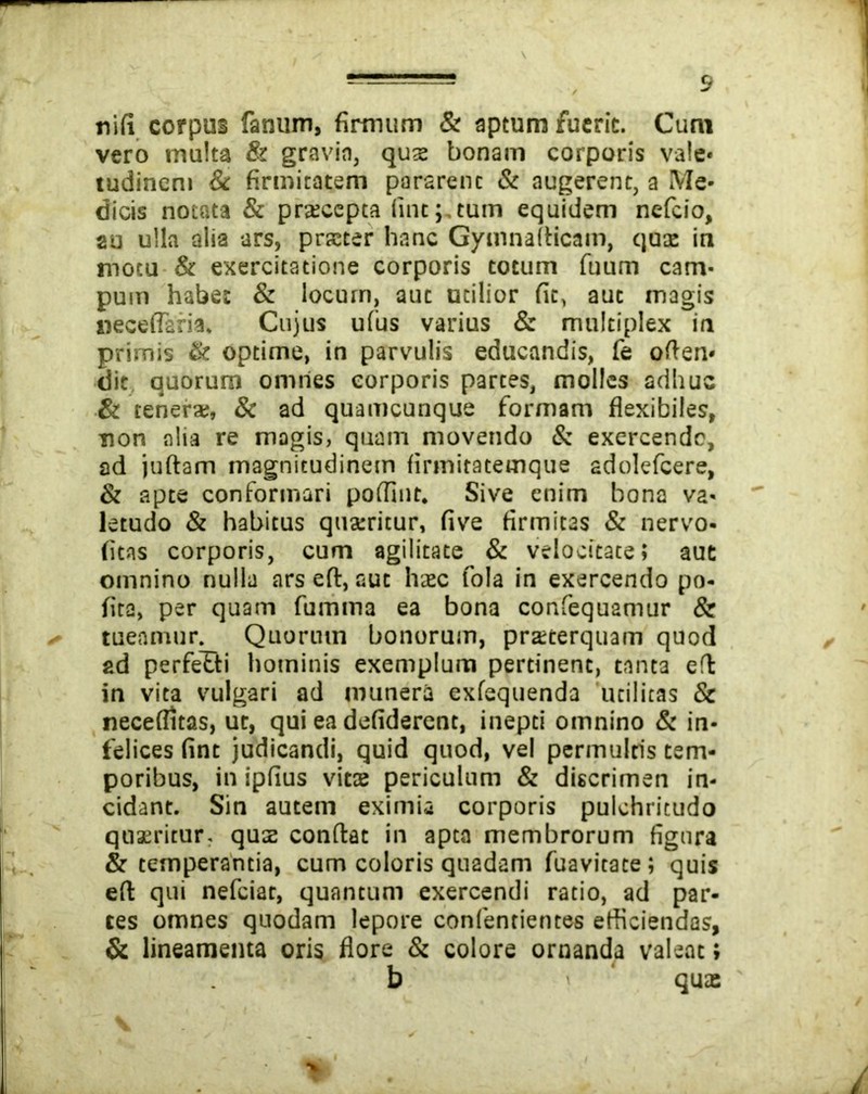 nifi corpus fanum, firmum & aptum fuerit. Cum vero multa & gravia, quae bonam corporis vale* tudineni & firmitatem pararenc & augerent, a Me- dicis notata & praecepta fine;,tum equidem nefeio, au ulla alia ars, praeter hanc Gymnaflicam, qua: in motu & exercitatione corporis totum fuum cam- pum habe: & locum, aut utilior fit, aut magis neceffaria. Cujus ufus varius & multiplex in primis & optime, in parvulis educandis, fe oflen* dit quorum omnes corporis partes, molles adhuc & tenerae, & ad quamcunque formam flexibiles, non alia re magis, quam movendo & exercende, ad juftam magnitudinem firmitatemque adolefcere, & apte conformari poflint. Sive enim bona va- letudo & habitus quatricur, five firmitas & nervo- (itas corporis, cum agilitate & velocitate; aut omnino nulla ars eft, aut haec fola in exercendo po- fita, per quam fumma ea bona confequamur & tueamur. Quorum bonorum, praeterquam quod ad perfetti hominis exemplum pertinent, tanta efl in vita vulgari ad munera exfequenda utilitas & neceflitas, ut, qui ea defiderent, inepti omnino & in- felices fint judicandi, quid quod, vel permultis tem- poribus, in ipfius vitae periculum & discrimen in- cidant. Sin autem eximia corporis pulchritudo quaeritur, quae conflat in apta membrorum figura & temperantia, cum coloris quadam fuavitace; quis eft qui nefeiar, quantum exercendi ratio, ad par- tes omnes quodam lepore confentientes efficiendas, & lineamenta oris flore & colore ornanda valeat» b qua: