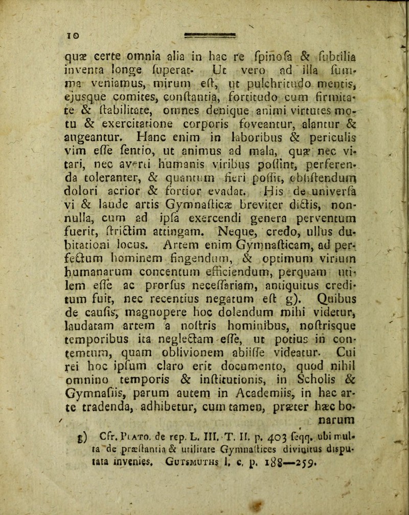 quae certe omnia alia in hac re fpinofa & fubtilia inventa longe luperat- Uc vero ad illa fum- ma veniamus, mirum efl, ut pulchritudo mentis, ejusque comites, conflantia, fortitudo cum firmita- te & Habilitate, omnes denique animi virtutes mo- tu & exercitatione corporis foveantur, alantur & augeantur. Hanc enim in laboribus & periculis vim e(Te fentio, ut animus ad mala, qua? nec vi- tari, nec averti humanis viribus poffint, perferen- da toleranter, & quantum fieri pofiic, tbbitendum dolori acrior & fortior evadat. His de univerfa vi & laude artis Gymnafiicae breviter diftis, non- nulla, cum ad ipfa exercendi genera perventum fuerit, flriclim attingam. Neque, credo, ullus du- bitationi locus. Artem enim Gymnaflicam, ad per- feQum hominem fingendum, & optimum virium humanarum concentum efficiendum, perquam uti- lem effe ac prorfus neceflariam, antiquitus credi- tum fuit, nec recentius negatum eft g). Quibus de caufis, magnopere hoc dolendum mihi videtur, laudatam artem a noftris hominibus, nollrisque temporibus ita negleftam effe, ut potius in con- temtnm, quam oblivionem abiiffe videatur. Cui rei hoc iplum claro erit documento, quod nihil omnino temporis & inffitutionis, in Scholis & Gymnafiis, parum autem in Academiis, in hac ar- te tradenda, adhibetur, cum tamen, prseter haecbo- / narum f g) Cfr. Piato, de rep. L. III, T. II. \\ 403 feqq, ubi muU ta de .proflantia & urilirare Gymnallices diviQitus dispu- tata invenies, Gutsmuth* 1, c, p, 1^8—259.