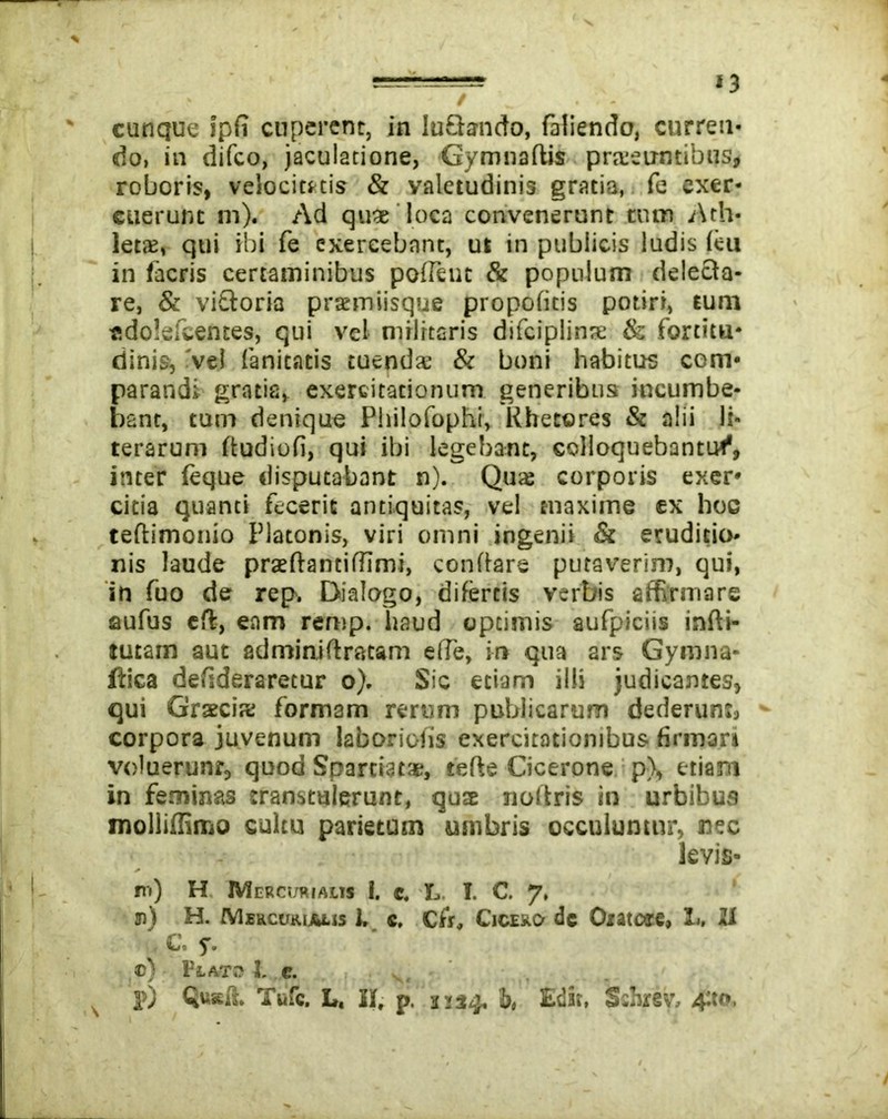 cunque ipfi cuperenr, in luQando, faliendo, curren- do, in difco, jaculatione, Gymnaftis prteeuntibus, roboris, velocitatis & valetudinis gratia, fe exer- cuerunt ni). Ad quae loca convenerunt tum Ath- leta:, qui ibi fe exercebant, ut in publicis ludis leu in (acris certaminibus portent & populum delecta- re, & viftoria praemiisque propofitis potiri, tum «dolefcentes, qui vel militaris difciplinte & fortitu- dinis, 've! fanicatis tuenda: & boni habitus com- parandi gratia, exercitationum generibus incumbe- bant, tum denique Philofophi, Kheteres & alii H- terarum (tudiofi, qui ibi legebant, colloquebantur1, inter (eque disputabant n). Qua corporis exer- citia quanti fecerit antiquitas, vel maxime ex hoc teftimonio Platonis, viri omni ingenii & eruditio- nis laude praeftantirtimi, conflare putaverim, qui, in fuo de rep. Dialogo, difercis verbis affirmare aufus eft, eam remp. haud optimis aufpiciis infti- tutam aut adminiftracam e(Te, in qua ars Gymna- ftica defideraretur o). Sic etiam illi judicantes, qui Gratcis: formam rerum publicarum dederunt, corpora juvenum laboriofis exercitationibus firmor» voluerunr, quod Spartiatae, terte Cicerone p), etiam in feminas transtulerunt, quae nollris in urbibus molliffimo cultu parietum umbris occuluntur, nec levis- ni) H Mercurialis I. e. L. I. C. 7, n) H. Mercurialis 1. e, Cfir, Cicero de Oratore, L. 21 C. y. c) Flato 3. e. N p) Qw*ft. Tufc. L. I(, p. 3134, b, Edit, Sshrsv, 4ttt»,