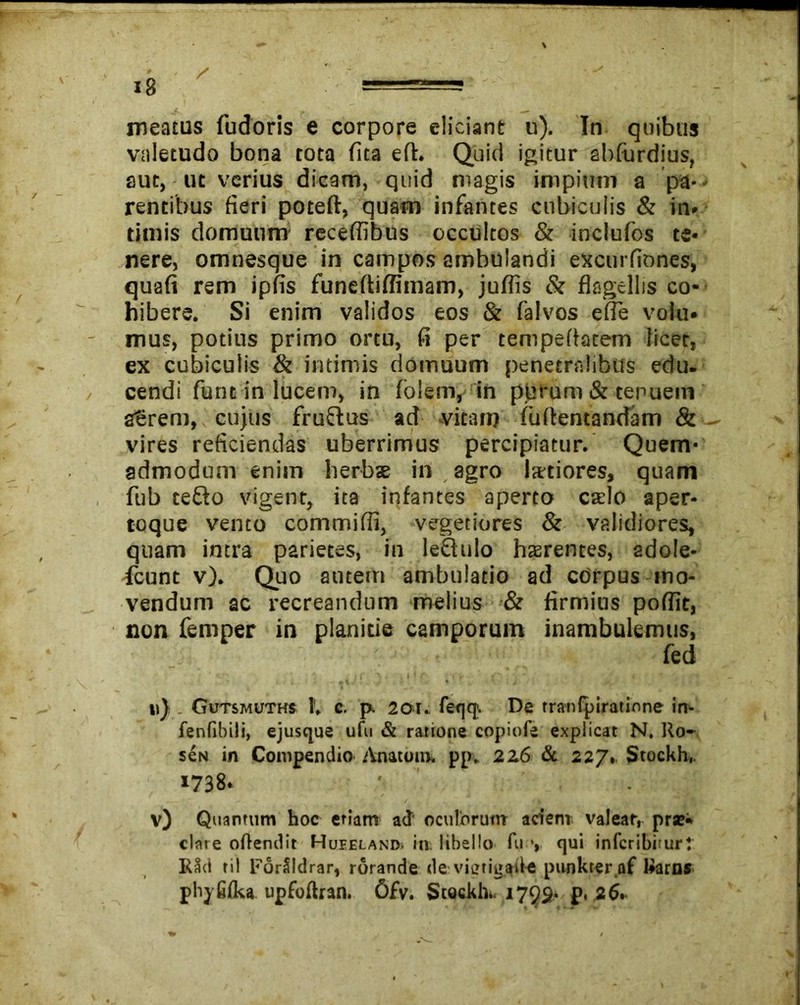 valetudo bona tota fita efh Quid igitur abfurdius, aut, ut verius dicam, quid magis impium a pa- rentibus fieri poteft, quam infantes cubiculis & in. timis domuum receflibus occultos & inclufos te* nere, omnesque in campos ambulandi excurfiones, quafi rem ipfis funeftiflimam, juflis & flagellis co- hibere. Si enim validos eos & falvos e (Te volu* mus, potius primo ortu, fi per tempeflatem licet, ex cubiculis & intimis domuum penetralibus edu. cendi funt in lucem, in folem, in purum & tenuem a?rem, cujus fruftus ad vitam fuffentandam & vires reficiendas uberrimus percipiatur. Quem- admodum enim herbae in agro Ixtiores, quam fub tefto vigent, ita infantes aperto caelo aper- toque vento commiflj, vegetiores & validiores, quam intra parietes, in leQuIo haerentes, adole- scunt v). Quo autem ambulatio ad corpus mo- vendum ac recreandum melius & firmius pofflt, non femper in planitie camporum inambulemus, fed ' K’ ' i f ‘ \ I * i r , * , , ' _ £ * . /i u) Gutsmuths IV g. p. 201c feqq. De rranipiratione in- fenfibili, ejusque ufu & ratione copiofe explicat N. Ro- seN in Compendio Anatum* pp*. 2Z6 & 227. Stockh,. 1738. v) Quantum hoc etiam a<T oculbrutrr acien* valear, prae* clare oftendit Hufeland. in libello fu ** qui inferibiturt R3d til ForSIdrar, rorande de vieti^ade punkter af Raros phjfifka upfoftran. 6fv. Stockh*. 1792* p, 26.