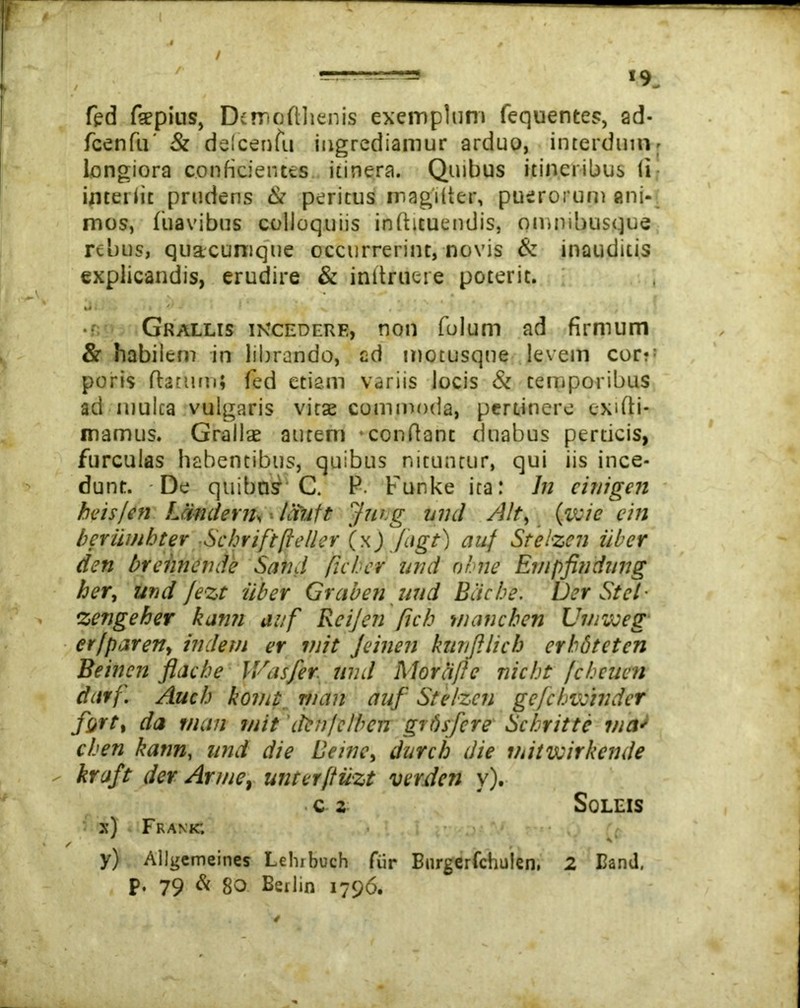fed fepius, Demofthenis exemplum fequentes, ad- fcenfu' & delcenfu ingrediamur arduo, interdum> longiora conficientes itinera. Quibus itineribus (i interiit prudens & peritus magiiter, puerorum ani- mos, fuavibus colloquiis inftuuendis, ommbusque rebus, quacumque occurrerint, novis & inauditis explicandis, erudire & init rue re poterit. fci i ' ' V ' * * Grallis incedere, non folum ad firmum & habilem in librando, cd motusqne levem corv poris flatum; fed etiam variis locis & temporibus ad mulca vulgaris vitae commoda, pertinere exifii- mamus. Grallae autem confiant duabus perticis, furculas habentibus, quibus nituntur, qui iis ince- dunt. De quibn£ C. P. Funke ita: In cinigen beis/en fJindern. ■■ ISutt Jung und Alt, (ivie citi beriimbter Scbriftfeller (x)Jiigt) auf Srelzen uber den brehnende Satui ftcher und nhne Empfindung her, und /ezt uber Graben uud Baete. Der Stet- zengeher kunn auf Reijen fich maneben Umvoeg er [par en, indem er init Jeinen kunJUich erbdtcten Beinen flache IVasfer und Morciflc nicht fcheuen darf. Auch komt tu an auf Stelzcn gefchvcinder fort, da r/ian init 'ifcn/clbcn grrhfere Schritte via* cben kann, und die Beine, durch die initvoirkende - kraft der Arme, unterfluzt ver den v). c 2 Soleis x) Frakk; y) AUgemeines Lelubuch fur Burgerfchulen. 2 Band, p. 79 & 80 Betlin 1796.
